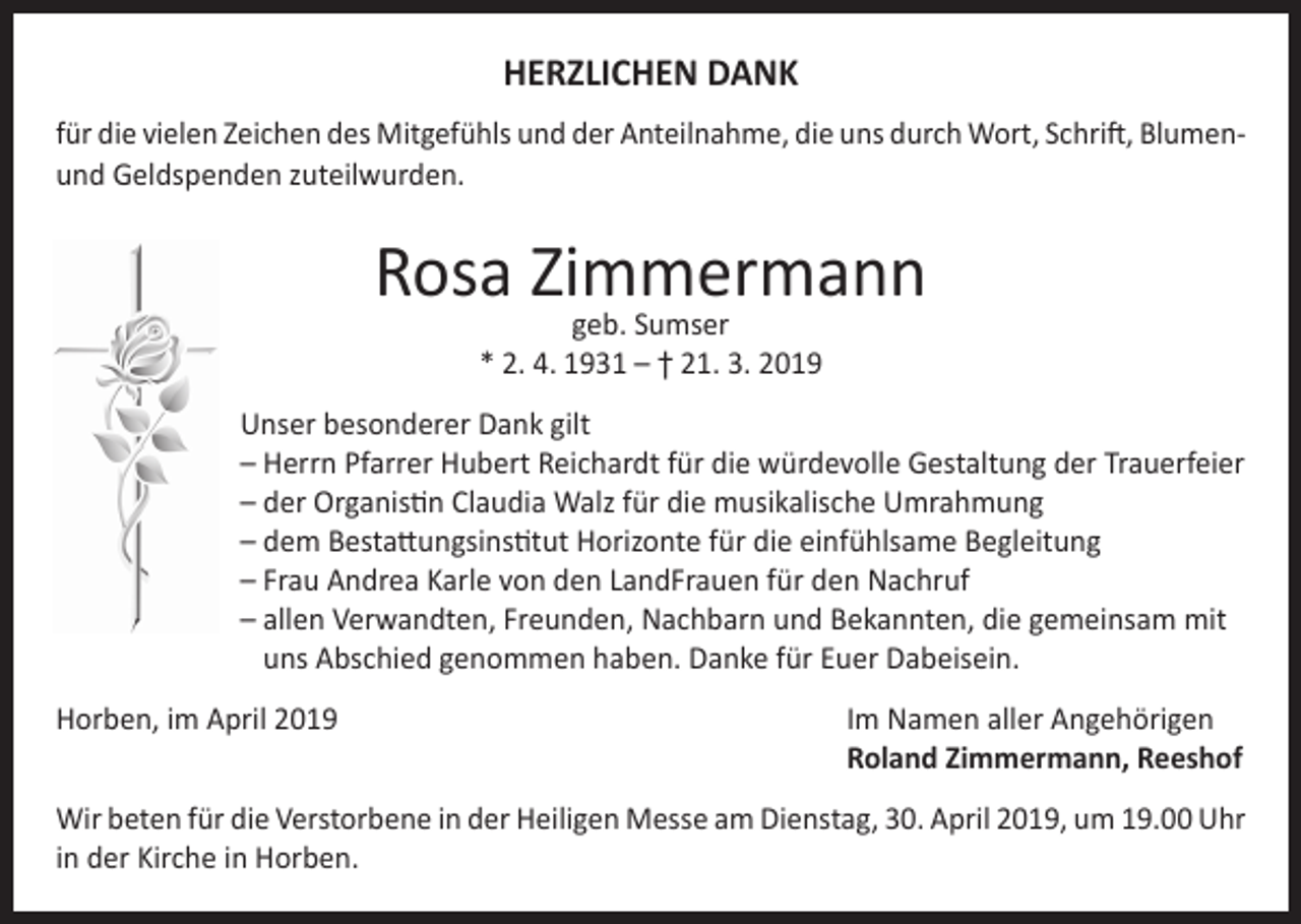<p>HERZLICHEN DANK<br />für die vielen Zeichen des Mitgefühls und der Anteilnahme, die uns durch Wort, Schrift, Blumenund Geldspenden zuteilwurden.</p><p>Rosa Zimmermann<br />geb. Sumser<br />* 2. 4. 1931 – † 21. 3. 2019</p><p>Unser besonderer Dank gilt<br />– Herrn Pfarrer Hubert Reichardt für die würdevolle Gestaltung der Trauerfeier<br />– der Organistin Claudia Walz für die musikalische Umrahmung<br />– dem Bestattungsinstitut Horizonte für die einfühlsame Begleitung<br />– Frau Andrea Karle von den LandFrauen für den Nachruf<br />– a llen Verwandten, Freunden, Nachbarn und Bekannten, die gemeinsam mit<br />uns Abschied genommen haben. Danke für Euer Dabeisein.<br />Horben, im April 2019 Im Namen aller Angehörigen<br />Roland Zimmermann, Reeshof<br />Wir beten für die Verstorbene in der Heiligen Messe am Dienstag, 30. April 2019, um 19.00 Uhr<br />in der Kirche in Horben.</p>