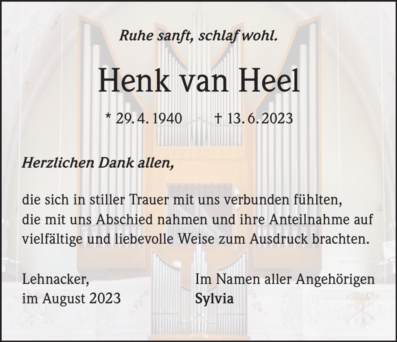 <p>Ruhe sanft, schlaf wohl.</p><p>Henk van Heel<br />* 29. 4. 1940 † 13. 6. 2023<br />Herzlichen Dank allen,<br />die sich in stiller Trauer mit uns verbunden fühlten,<br />die mit uns Abschied nahmen und ihre Anteilnahme auf<br />vielfältige und liebevolle Weise zum Ausdruck brachten.<br />Lehnacker,<br />im August 2023</p><p>Im Namen aller Angehörigen<br />Sylvia</p>