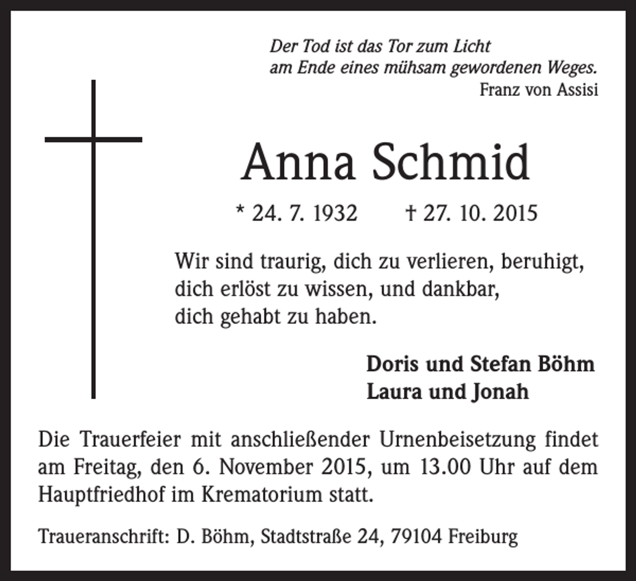 <p>Der Tod ist das Tor zum Licht<br />am Ende eines mühsam gewordenen Weges.</p><p>Franz von Assisi</p><p>Anna Schmid<br />* 24. 7. 1932 † 27. 10. 2015<br />Wir sind traurig, dich zu verlieren, beruhigt,<br />dich erlöst zu wissen, und dankbar,<br />dich gehabt zu haben.<br />Doris und Stefan Böhm<br />Laura und Jonah<br />Die Trauerfeier mit anschließender Urnenbeisetzung findet<br />am Freitag, den 6. November 2015, um 13.00 Uhr auf dem<br />Hauptfriedhof im Krematorium statt.<br />Traueranschrift: D. Böhm, Stadtstraße 24, 79104 Freiburg</p>
