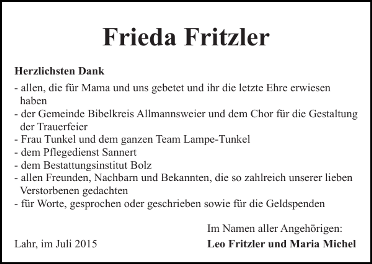 <p>Frieda Fritzler<br />Herzlichsten Dank<br />- allen, die für Mama und uns gebetet und ihr die letzte Ehre erwiesen<br />haben<br />- der Gemeinde Bibelkreis Allmannsweier und dem Chor für die Gestaltung<br />der Trauerfeier<br />- Frau Tunkel und dem ganzen Team Lampe-Tunkel<br />- dem Pflegedienst Sannert<br />- dem Bestattungsinstitut Bolz<br />- allen Freunden, Nachbarn und Bekannten, die so zahlreich unserer lieben<br />Verstorbenen gedachten<br />- für Worte, gesprochen oder geschrieben sowie für die Geldspenden<br />Lahr, im Juli 2015</p><p>Im Namen aller Angehörigen:<br />Leo Fritzler und Maria Michel</p>
