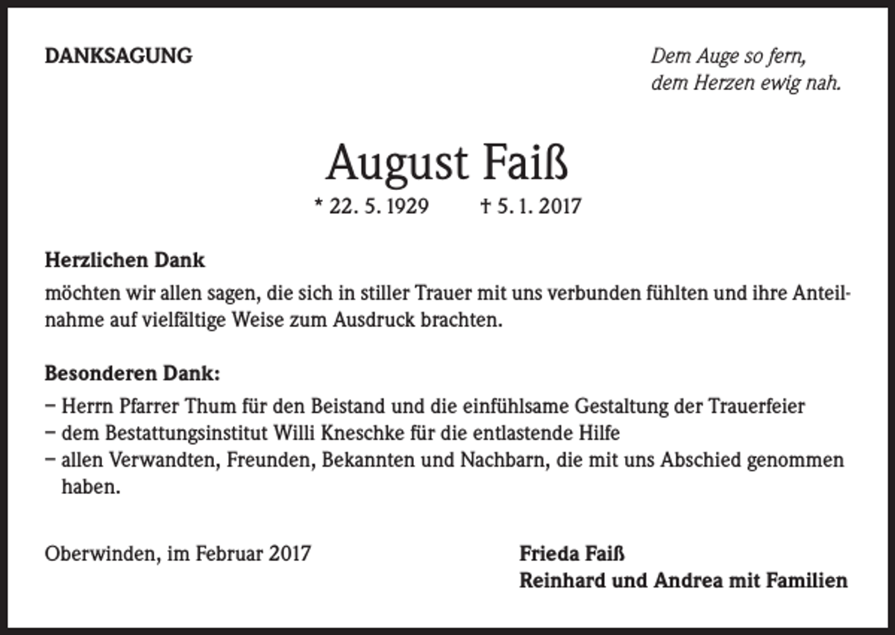 <p>DANKSAGUNG</p><p>Dem Auge so fern,<br />dem Herzen ewig nah.</p><p>August Faiß</p><p>* 22. 5. 1929 † 5. 1. 2017<br />Herzlichen Dank<br />möchten wir allen sagen, die sich in stiller Trauer mit uns verbunden fühlten und ihre Anteilnahme auf vielfältige Weise zum Ausdruck brachten.<br />Besonderen Dank:<br />– Herrn Pfarrer Thum für den Beistand und die einfühlsame Gestaltung der Trauerfeier<br />– dem Bestattungsinstitut Willi Kneschke für die entlastende Hilfe<br />– allen Verwandten, Freunden, Bekannten und Nachbarn, die mit uns Abschied genommen<br />haben.<br />Oberwinden, im Februar 2017</p><p>Frieda Faiß<br />Reinhard und Andrea mit Familien</p>