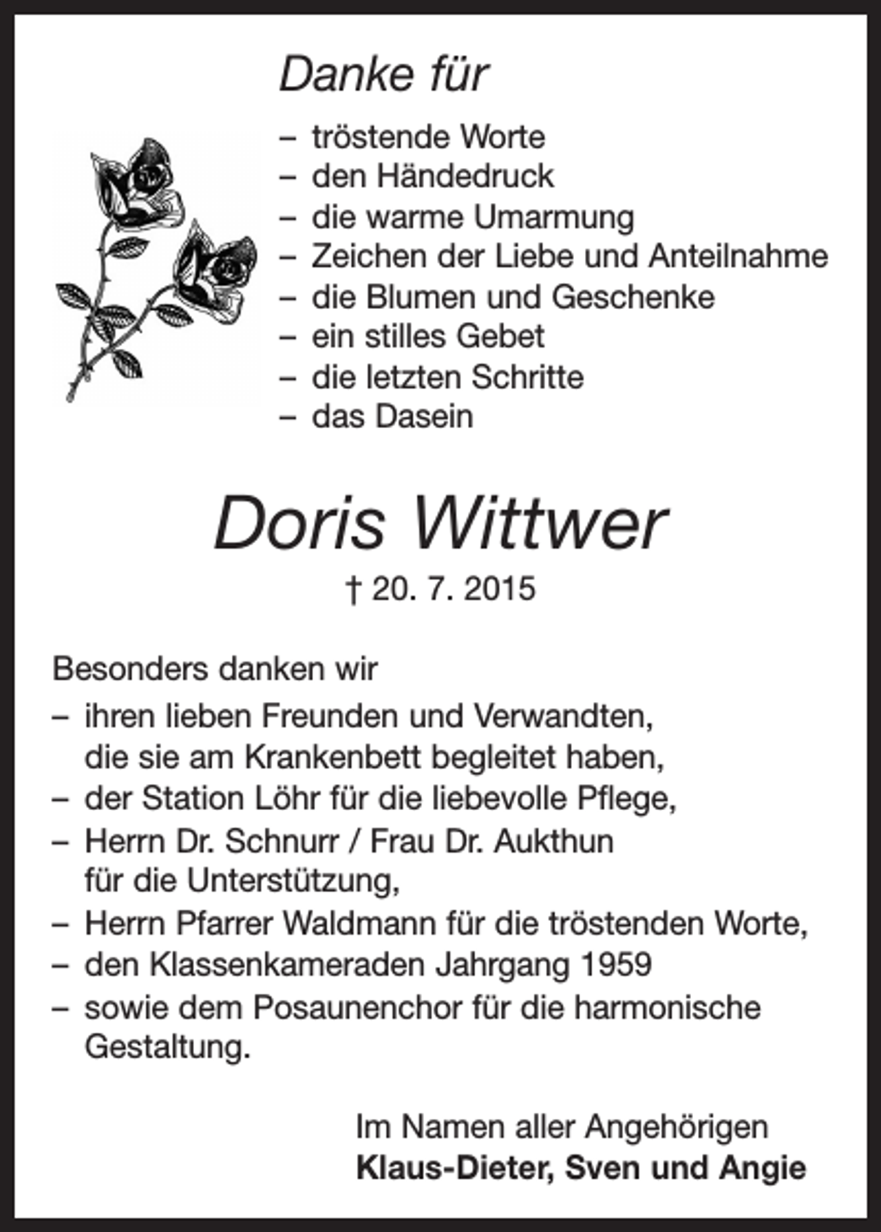 <p>Danke für<br />– tröstende Worte<br />– den Händedruck<br />– die warme Umarmung<br />– Zeichen der Liebe und Anteilnahme<br />– die Blumen und Geschenke<br />– ein stilles Gebet<br />– die letzten Schritte<br />– das Dasein</p><p>Doris Wittwer<br />† 20. 7. 2015<br />Besonders danken wir<br />– ihren lieben Freunden und Verwandten,<br />die sie am Krankenbett begleitet haben,<br />– der Station Löhr für die liebevolle Pflege,<br />– Herrn Dr. Schnurr / Frau Dr. Aukthun<br />für die U<br />­ nterstützung,<br />– Herrn Pfarrer Waldmann für die tröstenden Worte,<br />– den Klassenkameraden Jahrgang 1959<br />– sowie dem Posaunenchor für die harmonische<br />Gestaltung.<br />Im Namen aller Angehörigen<br />Klaus-Dieter, Sven und Angie</p>