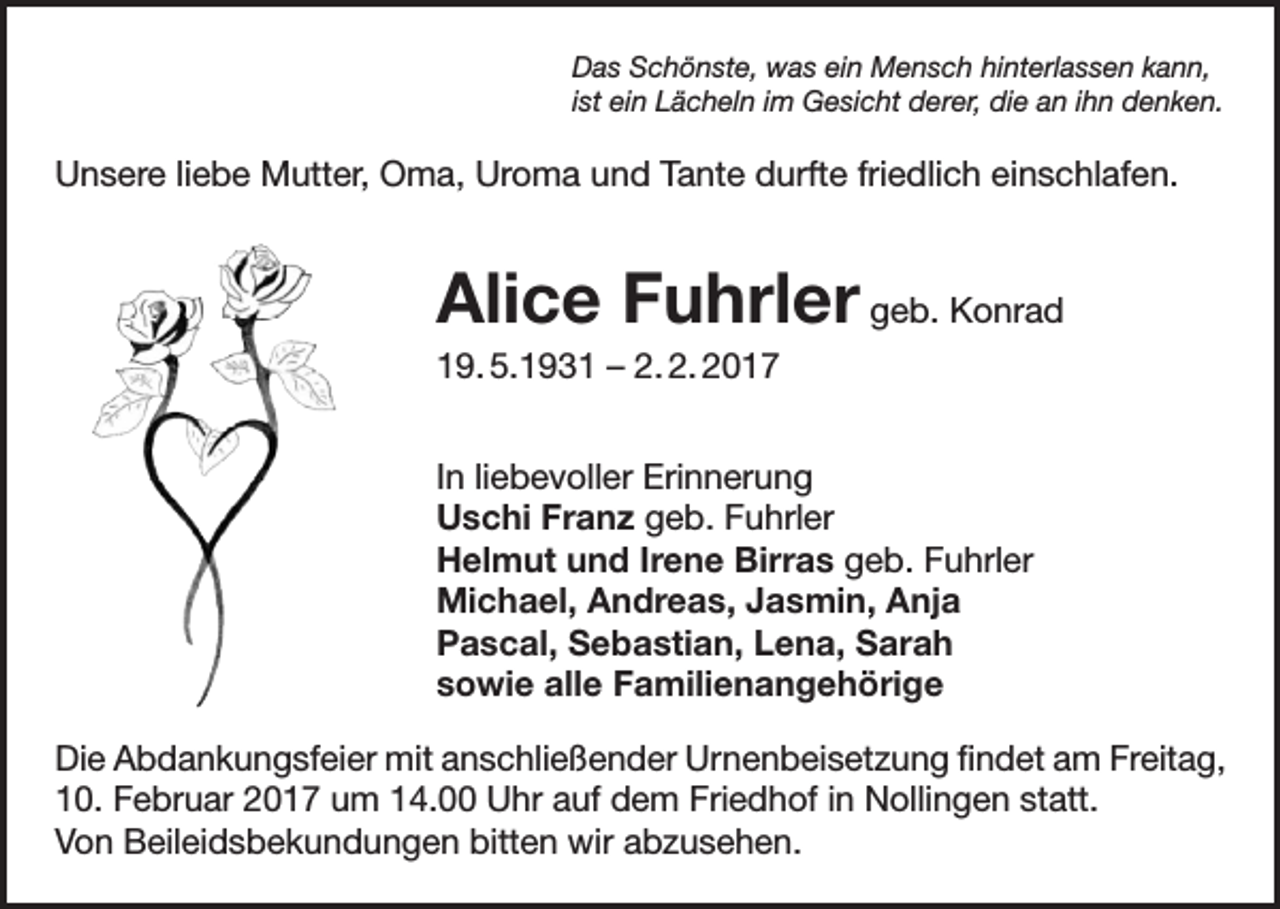 <p>Das Schönste, was ein Mensch hinterlassen kann,<br />ist ein Lächeln im Gesicht derer, die an ihn denken.</p><p>Unsere liebe Mutter, Oma, Uroma und Tante durfte friedlich einschlafen.</p><p>Alice Fuhrler geb. Konrad<br />19. 5.1931 – 2. 2. 2017<br />In liebevoller Erinnerung<br />Uschi Franz geb. Fuhrler<br />Helmut und Irene Birras geb. Fuhrler<br />Michael, Andreas, Jasmin, Anja<br />Pascal, Sebastian, Lena, Sarah<br />sowie alle Familienangehörige<br />Die Abdankungsfeier mit anschließender Urnenbeisetzung findet am Freitag,<br />10. Februar 2017 um 14.00 Uhr auf dem Friedhof in Nollingen statt.<br />Von Beileidsbekundungen bitten wir abzusehen.</p>