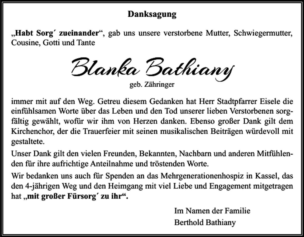 <p>Danksagung<br />„Habt Sorg´ zueinander“, gab uns unsere verstorbene Mutter, Schwiegermutter,<br />Cousine, Gotti und Tante</p><p>Blanka Bathiany<br />geb. Zähringer</p><p>immer mit auf den Weg. Getreu diesem Gedanken hat Herr Stadtpfarrer Eisele die<br />einfühlsamen Worte über das Leben und den Tod unserer lieben Verstorbenen sorgfältig gewählt, wofür wir ihm von Herzen danken. Ebenso großer Dank gilt dem<br />Kirchenchor, der die Trauerfeier mit seinen musikalischen Beiträgen würdevoll mit<br />gestaltete.<br />Unser Dank gilt den vielen Freunden, Bekannten, Nachbarn und anderen Mitfühlenden für ihre aufrichtige Anteilnahme und tröstenden Worte.<br />Wir bedanken uns auch für Spenden an das Mehrgenerationenhospiz in Kassel, das<br />den 4-jährigen Weg und den Heimgang mit viel Liebe und Engagement mitgetragen<br />hat „mit großer Fürsorg´ zu ihr“.<br />Im Namen der Familie<br />Berthold Bathiany</p>