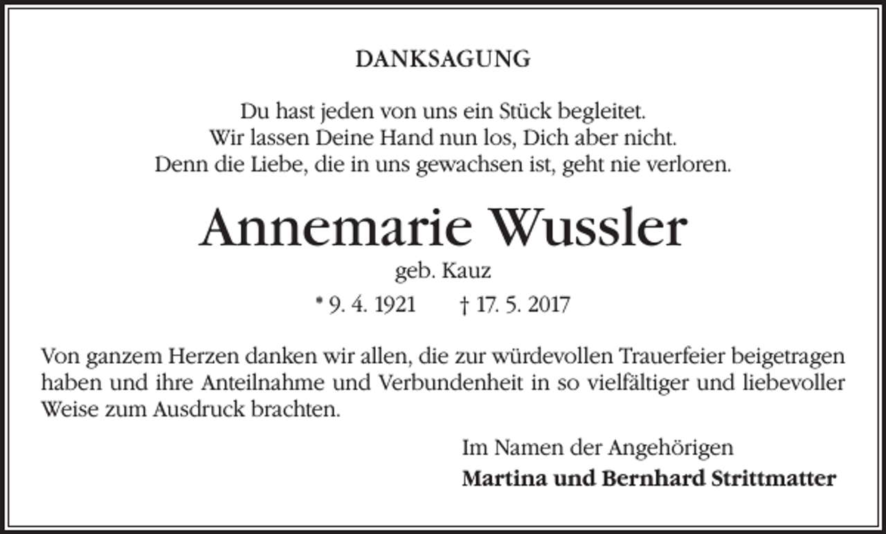 <p>DANKSAGUNG<br />Du hast jeden von uns ein Stück begleitet.<br />Wir lassen Deine Hand nun los, Dich aber nicht.<br />Denn die Liebe, die in uns gewachsen ist, geht nie verloren.</p><p>Annemarie Wussler<br />geb. Kauz<br />* 9. 4. 1921 † 17. 5. 2017</p><p>Von ganzem Herzen danken wir allen, die zur würdevollen Trauerfeier beigetragen<br />haben und ihre Anteilnahme und Verbundenheit in so vielfältiger und liebevoller<br />Weise zum Ausdruck brachten.<br />Im Namen der Angehörigen<br />Martina und Bernhard Strittmatter</p>
