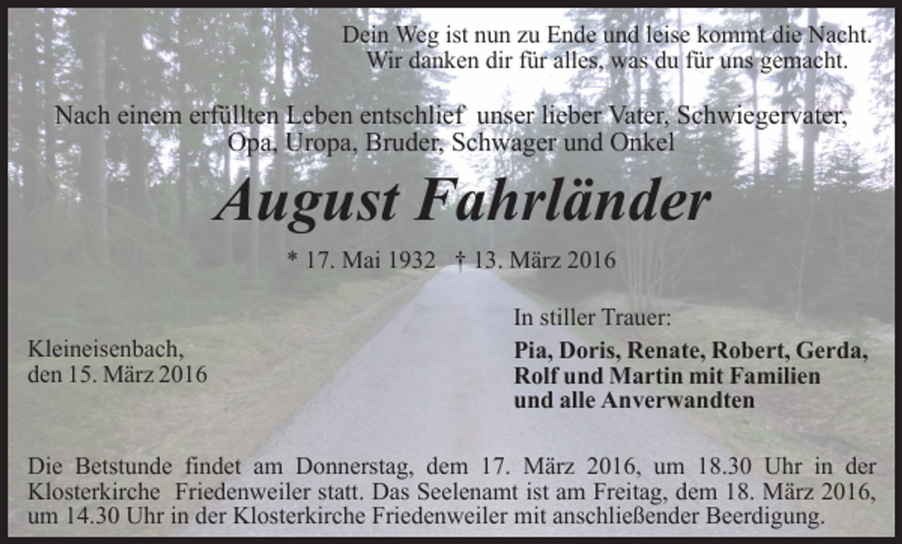 <p>Dein Weg ist nun zu Ende und leise kommt die Nacht.<br />Wir danken dir für alles, was du für uns gemacht.</p><p>Nach einem erfüllten Leben entschlief unser lieber Vater, Schwiegervater,<br />Opa, Uropa, Bruder, Schwager und Onkel</p><p>August Fahrländer<br />* 17. Mai 1932 † 13. März 2016</p><p>Kleineisenbach,<br />den 15. März 2016</p><p>In stiller Trauer:<br />Pia, Doris, Renate, Robert, Gerda,<br />Rolf und Martin mit Familien<br />und alle Anverwandten</p><p>Die Betstunde findet am Donnerstag, dem 17. März 2016, um 18.30 Uhr in der<br />Klosterkirche Friedenweiler statt. Das Seelenamt ist am Freitag, dem 18. März 2016,<br />um 14.30 Uhr in der Klosterkirche Friedenweiler mit anschließender Beerdigung.</p>