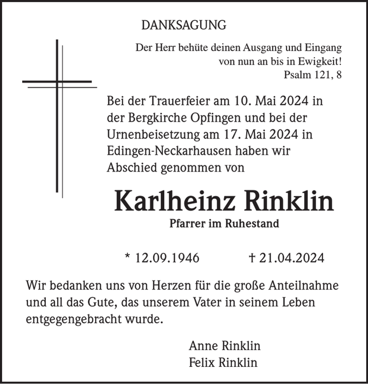 <p>DANKSAGUNG<br />Der Herr behüte deinen Ausgang und Eingang<br />von nun an bis in Ewigkeit!<br />Psalm 121, 8</p><p>Bei der Trauerfeier am 10. Mai 2024 in<br />der Bergkirche Opfingen und bei der<br />Urnenbeisetzung am 17. Mai 2024 in<br />Edingen-Neckarhausen haben wir<br />Abschied genommen von</p><p>Karlheinz Rinklin<br />Pfarrer im Ruhestand</p><p>* 12.09.1946</p><p>† 21.04.2024</p><p>Wir bedanken uns von Herzen für die große Anteilnahme<br />und all das Gute, das unserem Vater in seinem Leben<br />entgegengebracht wurde.<br />Anne Rinklin<br />Felix Rinklin</p>