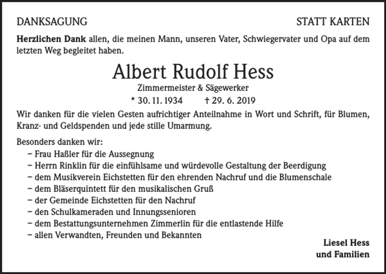 <p>DANKSAGUNG</p><p>STATT KARTEN</p><p>Herzlichen Dank allen, die meinen Mann, unseren Vater, Schwiegervater und Opa auf dem<br />letzten Weg begleitet haben.</p><p>Albert Rudolf Hess</p><p>Zimmermeister &amp; Sägewerker<br />* 30. 11. 1934 † 29. 6. 2019<br />Wir danken für die vielen Gesten aufrichtiger Anteilnahme in Wort und Schrift, für Blumen,<br />Kranz- und Geldspenden und jede stille Umarmung.<br />Besonders danken wir:<br />– Frau Haßler für die Aussegnung<br />– Herrn Rinklin für die einfühlsame und würdevolle Gestaltung der Beerdigung<br />– dem Musikverein Eichstetten für den ehrenden Nachruf und die Blumenschale<br />– dem Bläserquintett für den musikalischen Gruß<br />– der Gemeinde Eichstetten für den Nachruf<br />– den Schulkameraden und Innungssenioren<br />– dem Bestattungsunternehmen Zimmerlin für die entlastende Hilfe<br />– allen Verwandten, Freunden und Bekannten<br />Liesel Hess<br />und Familien</p>