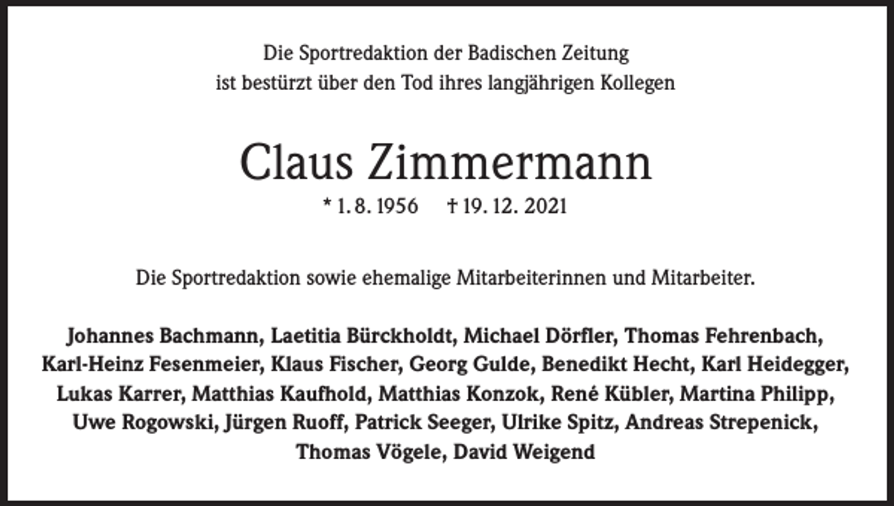 <p>Die Sportredaktion der Badischen Zeitung<br />ist bestürzt über den Tod ihres langjährigen Kollegen</p><p>Claus Zimmermann<br />* 1. 8. 1956</p><p>† 19. 12. 2021</p><p>Die Sportredaktion sowie ehemalige Mitarbeiterinnen und Mitarbeiter.<br />Johannes Bachmann, Laetitia Bürckholdt, Michael Dörfler, Thomas Fehrenbach,<br />Karl-Heinz Fesenmeier, Klaus Fischer, Georg Gulde, Benedikt Hecht, Karl Heidegger,<br />Lukas Karrer, Matthias Kaufhold, Matthias Konzok, René Kübler, Martina Philipp,<br />Uwe Rogowski, Jürgen Ruoff, Patrick Seeger, Ulrike Spitz, Andreas Strepenick,<br />Thomas Vögele, David Weigend</p>