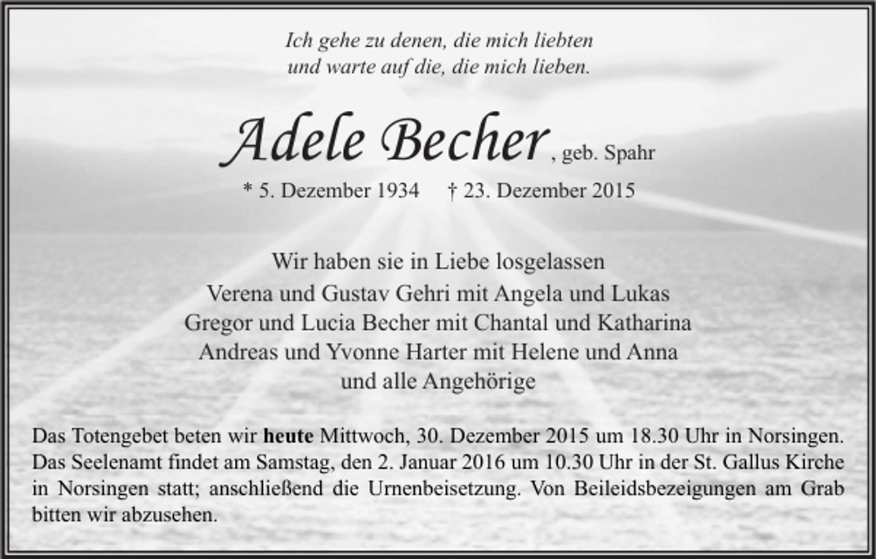 <p>Ich gehe zu denen, die mich liebten<br />und warte auf die, die mich lieben.</p><p>Adele Becher<br />* 5. Dezember 1934</p><p>, geb. Spahr</p><p>† 23. Dezember 2015</p><p>Wir haben sie in Liebe losgelassen<br />Verena und Gustav Gehri mit Angela und Lukas<br />Gregor und Lucia Becher mit Chantal und Katharina<br />Andreas und Yvonne Harter mit Helene und Anna<br />und alle Angehörige<br />Das Totengebet beten wir heute Mittwoch, 30. Dezember 2015 um 18.30 Uhr in Norsingen.<br />Das Seelenamt findet am Samstag, den 2. Januar 2016 um 10.30 Uhr in der St. Gallus Kirche<br />in Norsingen statt; anschließend die Urnenbeisetzung. Von Beileidsbezeigungen am Grab<br />bitten wir abzusehen.</p>