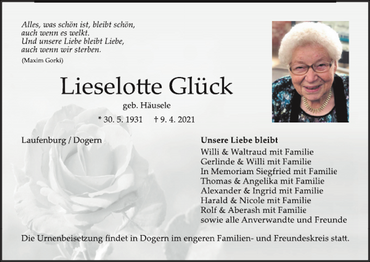 <p>Alles, was schön ist, bleibt schön,<br />auch wenn es welkt.<br />Und unsere Liebe bleibt Liebe,<br />auch wenn wir sterben.<br />(Maxim Gorki)</p><p>Lieselo�e Glück<br />geb. Häusele</p><p>* 30. 5. 1931<br />Laufenburg / Dogern</p><p>† 9. 4. 2021<br />Unsere Liebe bleibt<br />Willi &amp; Waltraud mit Familie<br />Gerlinde &amp; Willi mit Familie<br />In Memoriam Siegfried mit Familie<br />Thomas &amp; Angelika mit Familie<br />Alexander &amp; Ingrid mit Familie<br />Harald &amp; Nicole mit Familie<br />Rolf &amp; Aberash mit Familie<br />sowie alle Anverwandte und Freunde</p><p>Die Urnenbeise�ung findet in Dogern im engeren Familien- und Freundeskreis sta�.</p>