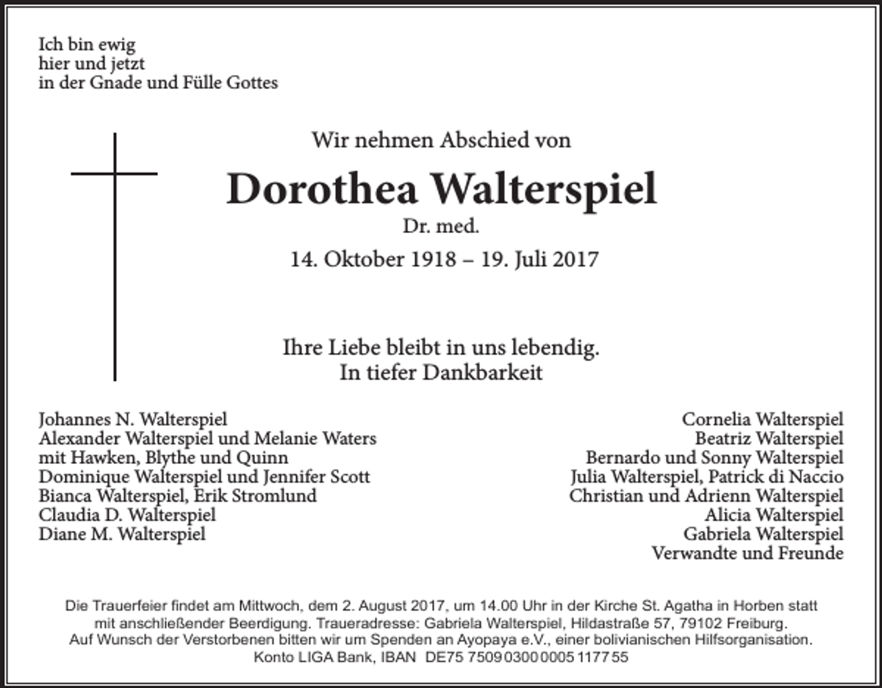 <p>Ich bin ewig<br />hier und jetzt<br />in der Gnade und Fülle Gottes</p><p>Wir nehmen Abschied von</p><p>Dorothea Walterspiel<br />Dr. med.</p><p>14. Oktober 1918 – 19. Juli 2017<br />Ihre Liebe bleibt in uns lebendig.<br />In tiefer Dankbarkeit<br />Johannes N. Walterspiel<br />Alexander Walterspiel und Melanie Waters<br />mit Hawken, Blythe und Quinn<br />Dominique Walterspiel und Jennifer Scott<br />Bianca Walterspiel, Erik Stromlund<br />Claudia D. Walterspiel<br />Diane M. Walterspiel</p><p>Cornelia Walterspiel<br />Beatriz Walterspiel<br />Bernardo und Sonny Walterspiel<br />Julia Walterspiel, Patrick di Naccio<br />Christian und Adrienn Walterspiel<br />Alicia Walterspiel<br />Gabriela Walterspiel<br />Verwandte und Freunde</p><p>Die Trauerfeier findet am Mittwoch, dem 2. August 2017, um 14.00 Uhr in der Kirche St. Agatha in Horben statt<br />mit anschließender Beerdigung. Traueradresse: Gabriela Walterspiel, Hildastraße 57, 79102 Freiburg.<br />Auf Wunsch der Verstorbenen bitten wir um Spenden an Ayopaya e.V., einer bolivianischen Hilfsorganisation.<br />Konto LIGA Bank, IBAN DE09 0305 1177 55</p>