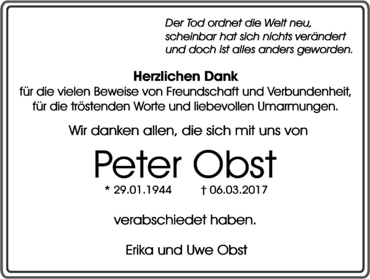 <p>Der Tod ordnet die Welt neu,<br />scheinbar hat sich nichts verändert<br />und doch ist alles anders geworden.</p><p>Herzlichen Dank</p><p>für die vielen Beweise von Freundschaft und Verbundenheit,<br />für die tröstenden Worte und liebevollen Umarmungen.</p><p>Wir danken allen, die sich mit uns von</p><p>Peter Obst<br />* 29.01.1944</p><p>† 06.03.2017</p><p>verabschiedet haben.<br />Erika und Uwe Obst</p>