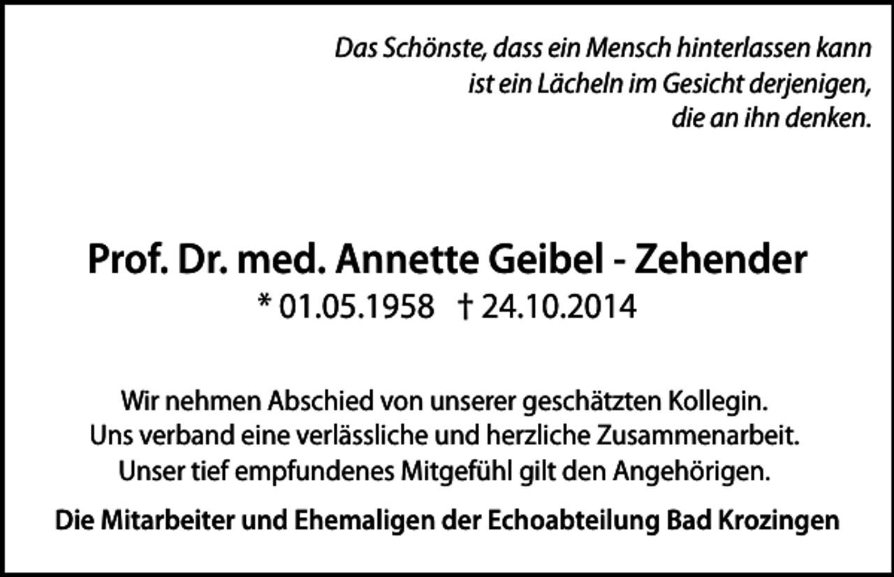 <p>Das Schönste, dass ein Mensch hinterlassen kann<br />ist ein Lächeln im Gesicht derjenigen,<br />die an ihn denken.</p><p>Prof. Dr. med. Annette Geibel - Zehender<br />* 01.05.1958 † 24.10.2014</p><p>Wir nehmen Abschied von unserer geschätzten Kollegin.<br />Uns verband eine verlässliche und herzliche Zusammenarbeit.<br />Unser tief empfundenes Mitgefühl gilt den Angehörigen.<br />Die Mitarbeiter und Ehemaligen der Echoabteilung Bad Krozingen</p>