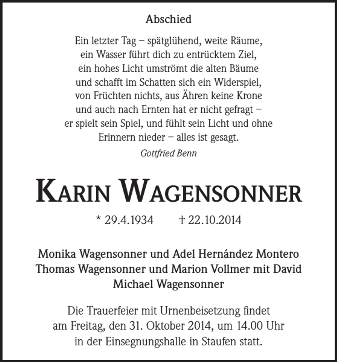 <p>Abschied<br />Ein letzter Tag – spätglühend, weite Räume,<br />ein Wasser führt dich zu entrücktem Ziel,<br />ein hohes Licht umströmt die alten Bäume<br />und schafft im Schatten sich ein Widerspiel,<br />von Früchten nichts, aus Ähren keine Krone<br />und auch nach Ernten hat er nicht gefragt –<br />er spielt sein Spiel, und fühlt sein Licht und ohne<br />Erinnern nieder – alles ist gesagt.<br />Gottfried Benn</p><p>Karin Wagensonner<br />* 29.4.1934</p><p>† 22.10.2014</p><p>Monika Wagensonner und Adel Hernández Montero<br />Thomas Wagensonner und Marion Vollmer mit David<br />Michael Wagensonner<br />Die Trauerfeier mit Urnenbeisetzung findet<br />am Freitag, den 31. Oktober 2014, um 14.00 Uhr<br />in der Einsegnungshalle in Staufen statt.</p>