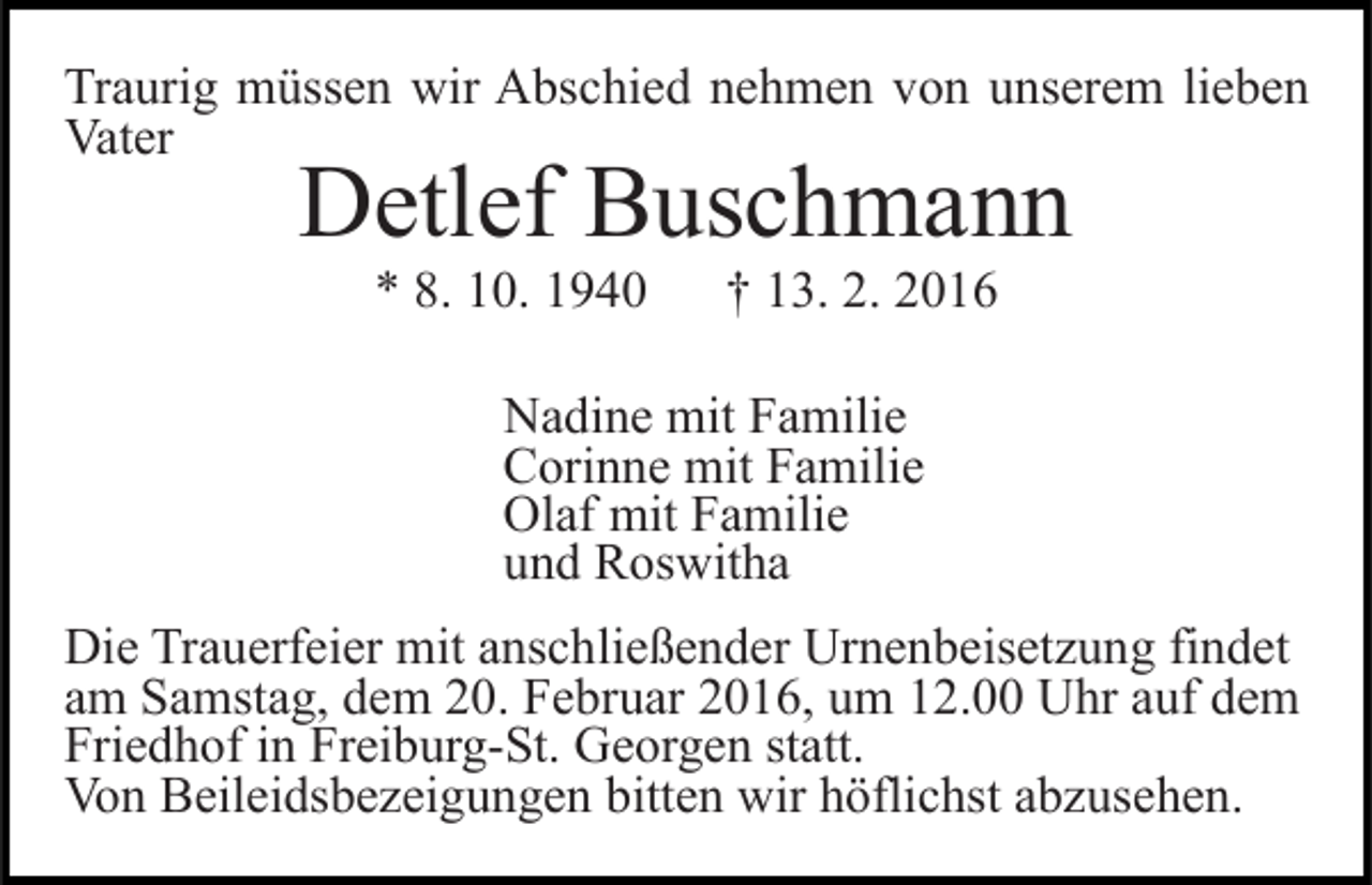 <p>Traurig müssen wir Abschied nehmen von unserem lieben<br />Vater</p><p>Detlef Buschmann<br />* 8. 10. 1940</p><p>† 13. 2. 2016</p><p>Nadine mit Familie<br />Corinne mit Familie<br />Olaf mit Familie<br />und Roswitha<br />Die Trauerfeier mit anschließender Urnenbeisetzung findet<br />am Samstag, dem 20. Februar 2016, um 12.00 Uhr auf dem<br />Friedhof in Freiburg-St. Georgen statt.<br />Von Beileidsbezeigungen bitten wir höflichst abzusehen.</p>