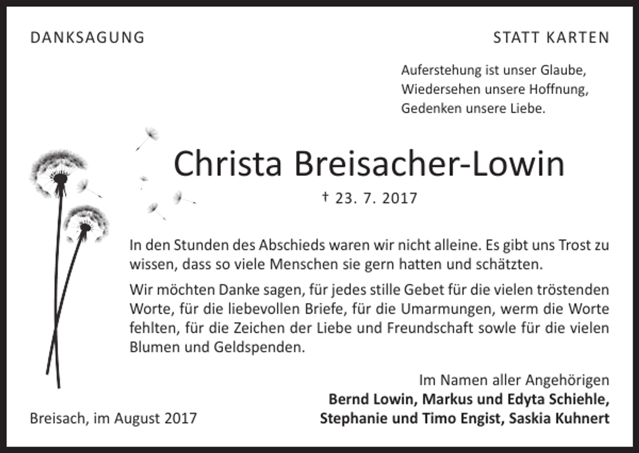 <p>DANKSAGUNG</p><p>STATT KARTEN<br />Auferstehung ist unser Glaube,<br />Wiedersehen unsere Hoffnung,<br />Gedenken unsere Liebe.</p><p>Christa Breisacher-Lowin<br />† 23. 7. 2017</p><p>In den Stunden des Abschieds waren wir nicht alleine. Es gibt uns Trost zu<br />wissen, dass so viele Menschen sie gern hatten und schätzten.<br />Wir möchten Danke sagen, für jedes stille Gebet für die vielen tröstenden<br />Worte, für die liebevollen Briefe, für die Umarmungen, werm die Worte<br />fehlten, für die Zeichen der Liebe und Freundschaft sowle für die vielen<br />Blumen und Geldspenden.</p><p>Breisach, im August 2017</p><p>Im Namen aller Angehörigen<br />Bernd Lowin, Markus und Edyta Schiehle,<br />Stephanie und Timo Engist, Saskia Kuhnert</p>