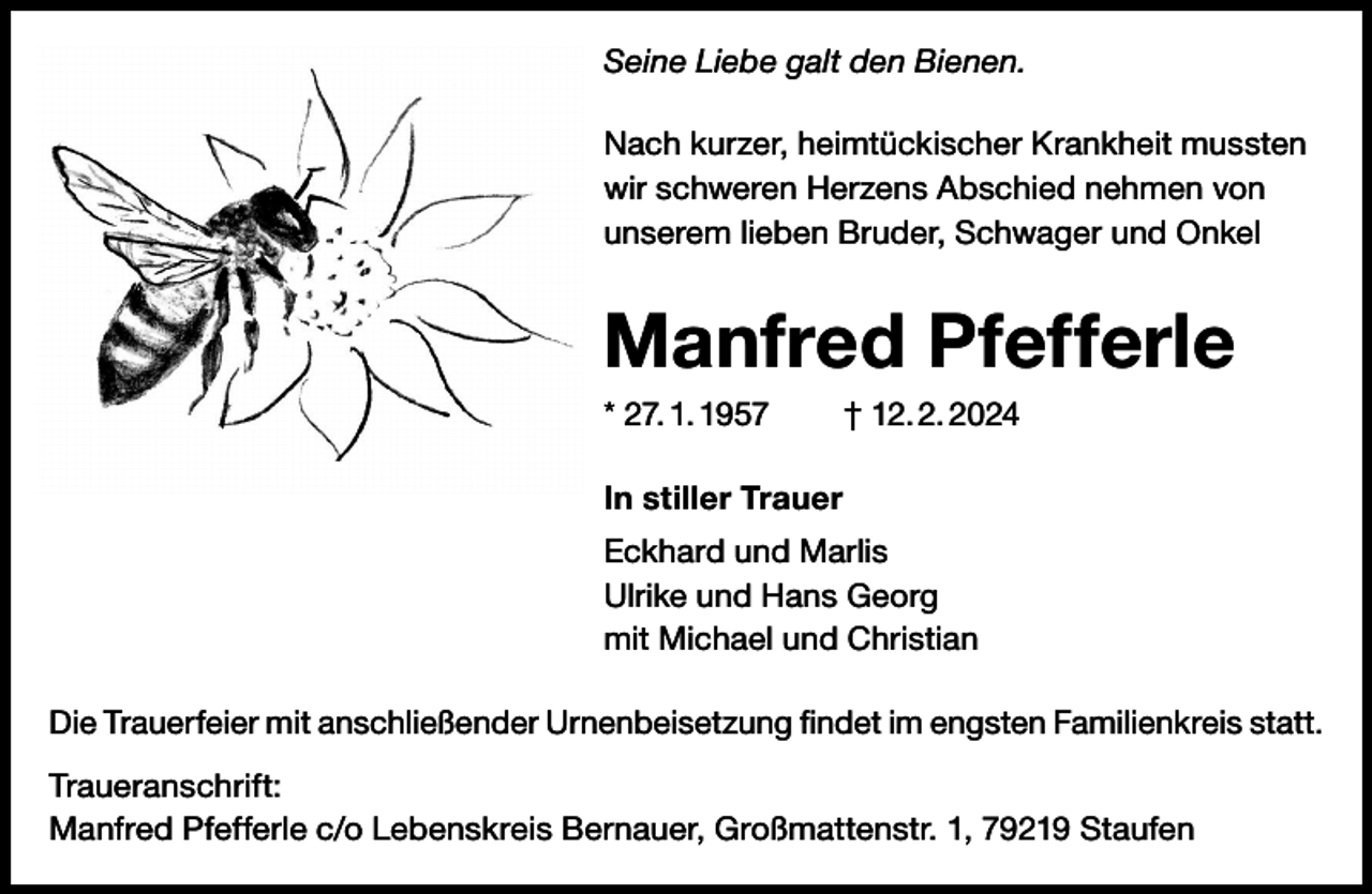 <p>Seine Liebe galt den Bienen.<br />Nach kurzer, heimtückischer Krankheit mussten<br />wir schweren Herzens Abschied nehmen von<br />unserem lieben Bruder, Schwager und Onkel</p><p>Manfred Pfefferle<br />* 27. 1. 1957 † 12. 2. 2024<br />In stiller Trauer<br />Eckhard und Marlis<br />Ulrike und Hans Georg<br />mit Michael und Christian<br />Die Trauerfeier mit anschließender Urnenbeisetzung findet im engsten Familienkreis statt.<br />Traueranschrift:<br />Manfred Pfefferle c/o Lebenskreis Bernauer, Großmattenstr. 1, 79219 Staufen</p>