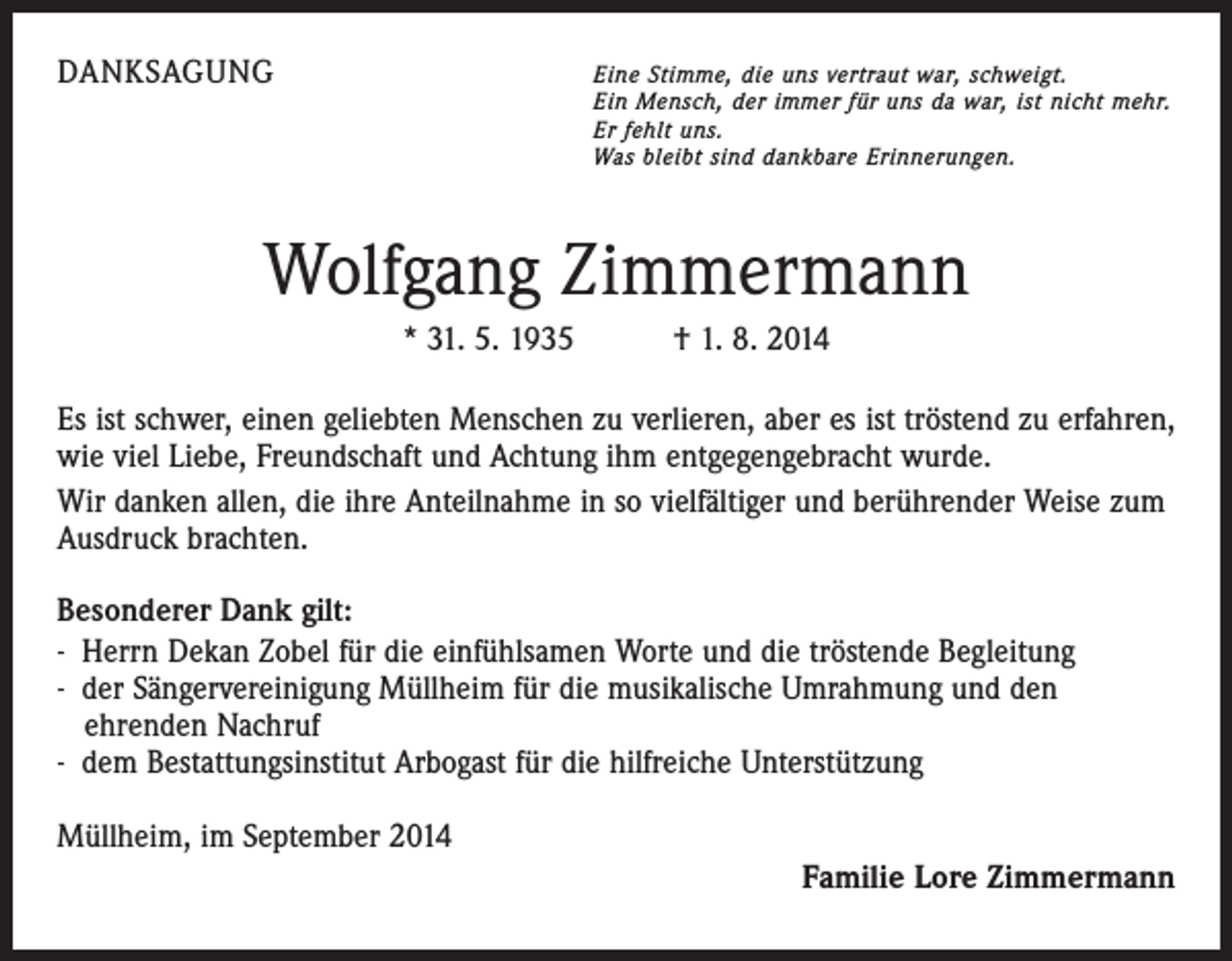 <p>DANKSAGUNG</p><p>E ine Stimme, die uns vertraut war, schweigt.</p><p>Ein Mensch, der immer für uns da war, ist nicht mehr.<br />Er fehlt uns.<br />Was bleibt sind dankbare Erinnerungen.</p><p>Wolfgang Zimmermann<br />* 31. 5. 1935 † 1. 8. 2014<br />Es ist schwer, einen geliebten Menschen zu verlieren, aber es ist tröstend zu erfahren,<br />wie viel Liebe, Freundschaft und Achtung ihm entgegengebracht wurde.<br />Wir danken allen, die ihre Anteilnahme in so vielfältiger und berührender Weise zum<br />Ausdruck brachten.<br />Besonderer Dank gilt:<br />- Herrn Dekan Zobel für die einfühlsamen Worte und die tröstende Begleitung<br />- der Sängervereinigung Müllheim für die musikalische Umrahmung und den ­<br />ehrenden Nachruf<br />- dem Bestattungsinstitut Arbogast für die hilfreiche Unterstützung<br />Müllheim, im September 2014<br />Familie Lore Zimmermann</p>