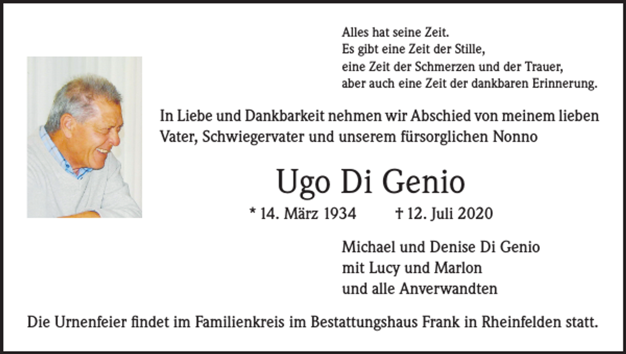 <p>Alles hat seine Zeit.<br />Es gibt eine Zeit der Stille,<br />eine Zeit der Schmerzen und der Trauer,<br />aber auch eine Zeit der dankbaren Erinnerung.</p><p>In Liebe und Dankbarkeit nehmen wir Abschied von meinem lieben<br />Vater, Schwiegervater und unserem fürsorglichen Nonno</p><p>Ugo Di Genio<br />* 14. März 1934</p><p>† 12. Juli 2020</p><p>Michael und Denise Di Genio<br />mit Lucy und Marlon<br />und alle Anverwandten<br />Die Urnenfeier findet im Familienkreis im Bestattungshaus Frank in Rheinfelden statt.</p>