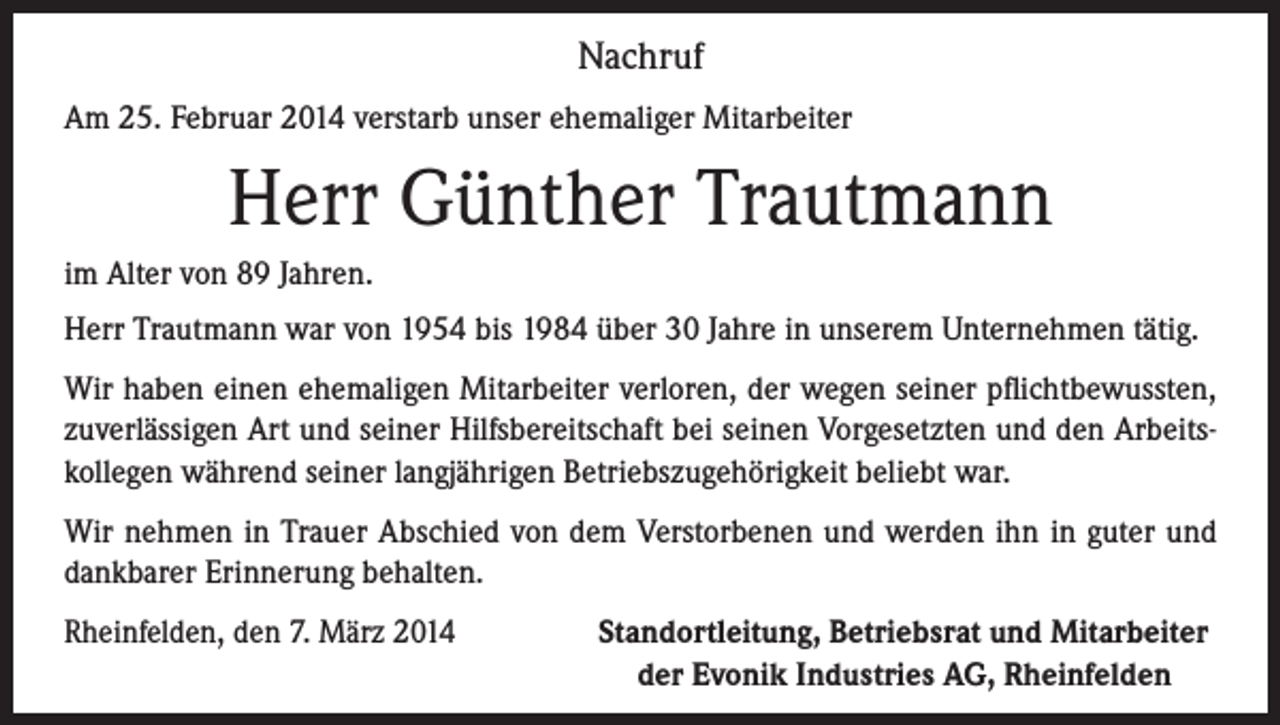 <p>Nachruf<br />Am 25. Februar 2014 verstarb unser ehemaliger Mitarbeiter</p><p>Herr Günther Trautmann<br />im Alter von 89 Jahren.<br />Herr Trautmann war von 1954 bis 1984 über 30 Jahre in unserem Unternehmen tätig.<br />Wir haben einen ehemaligen Mitarbeiter verloren, der wegen seiner pflichtbewussten,<br />zuverlässigen Art und seiner Hilfsbereitschaft bei seinen Vorgesetzten und den Arbeitskollegen während seiner langjährigen Betriebszugehörigkeit beliebt war.<br />Wir nehmen in Trauer Abschied von dem Verstorbenen und werden ihn in guter und<br />dankbarer Erinnerung behalten.<br />Rheinfelden, den 7. März 2014<br />Standortleitung, Betriebsrat und Mitarbeiter<br />der Evonik Industries AG, Rheinfelden</p>