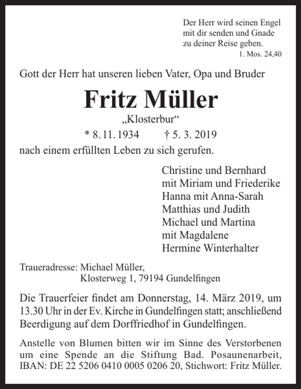 <p>Der Herr wird seinen Engel<br />mit dir senden und Gnade<br />zu deiner Reise geben.</p><p>1. Mos. 24,40</p><p>Gott der Herr hat unseren lieben Vater, Opa und Bruder</p><p>Fritz Müller</p><p>„Klosterbur“<br />* 8. 11. 1934<br />† 5. 3. 2019<br />nach einem erfüllten Leben zu sich gerufen.</p><p>Christine und Bernhard<br />mit Miriam und Friederike<br />Hanna mit Anna-Sarah<br />Matthias und Judith<br />Michael und Martina<br />mit Magdalene<br />Hermine Winterhalter<br />Traueradresse: M<br />ichael Müller,<br />Klosterweg 1, 79194 Gundelfingen</p><p>Die Trauerfeier findet am Donnerstag, 14. März 2019, um<br />13.30 Uhr in der Ev. Kirche in Gundelfingen statt; anschließend<br />Beerdigung auf dem Dorffriedhof in Gundelfingen.<br />Anstelle von Blumen bitten wir im Sinne des Verstorbenen<br />um eine Spende an die Stiftung Bad. Posaunenarbeit,<br />IBAN: DE 22 5206 041005 0206 20, Stichwort: Fritz Müller.</p>