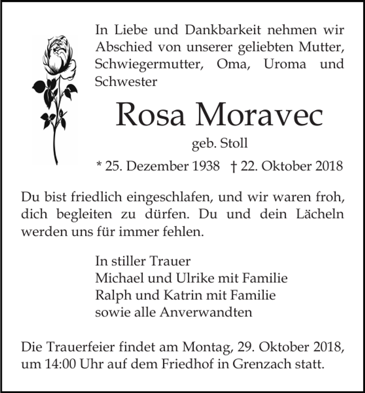 <p>In Liebe und Dankbarkeit nehmen wir<br />Abschied von unserer geliebten Mutter,<br />Schwiegermutter, Oma, Uroma und<br />Schwester</p><p>Rosa Moravec<br />geb. Stoll<br />* 25. Dezember 1938 † 22. Oktober 2018<br />Du bist friedlich eingeschlafen, und wir waren froh,<br />dich begleiten zu dürfen. Du und dein Lächeln<br />werden uns für immer fehlen.<br />In stiller Trauer<br />Michael und Ulrike mit Familie<br />Ralph und Katrin mit Familie<br />sowie alle Anverwandten<br />Die Trauerfeier findet am Montag, 29. Oktober 2018,<br />um 14:00 Uhr auf dem Friedhof in Grenzach statt.</p>