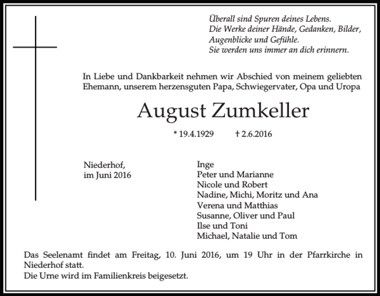 <p>Überall sind Spuren deines Lebens.<br />Die Werke deiner Hände, Gedanken, Bilder,<br />Augenblicke und Gefühle.<br />Sie werden uns immer an dich erinnern.<br />In Liebe und Dankbarkeit nehmen wir Abschied von meinem geliebten<br />Ehemann, unserem herzensguten Papa, Schwiegervater, Opa und Uropa</p><p>August Zumkeller<br />* 19.4.1929<br />Niederhof,<br />im Juni 2016</p><p>† 2.6.2016</p><p>Inge<br />Peter und Marianne<br />Nicole und Robert<br />Nadine, Michi, Moritz und Ana<br />Verena und Matthias<br />Susanne, Oliver und Paul<br />Ilse und Toni<br />Michael, Natalie und Tom</p><p>Das Seelenamt findet am Freitag, 10. Juni 2016, um 19 Uhr in der Pfarrkirche in<br />Niederhof statt.<br />Die Urne wird im Familienkreis beigesetzt.</p>