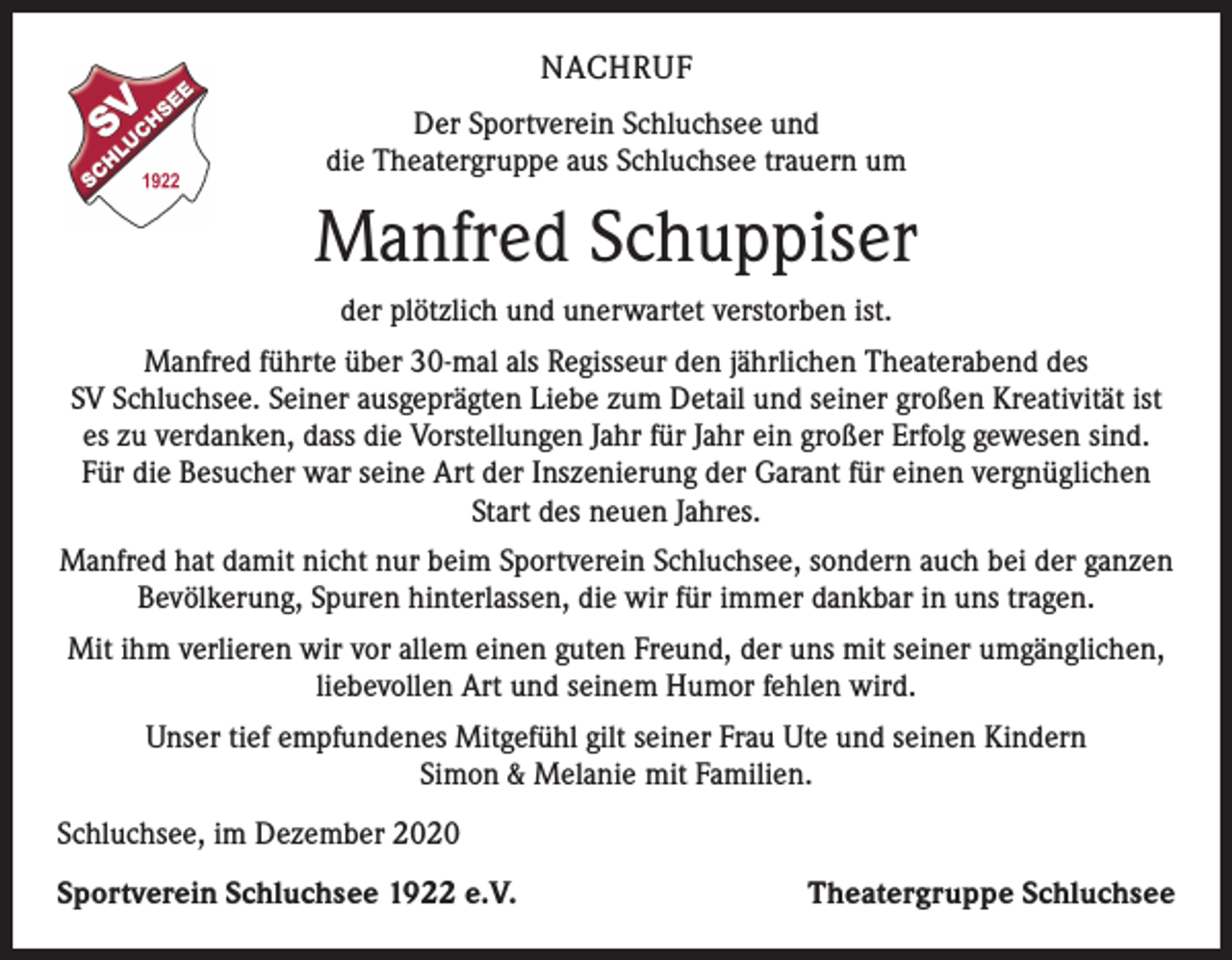<p>NACHRUF<br />Der Sportverein Schluchsee und<br />die Theatergruppe aus Schluchsee trauern um</p><p>Manfred Schuppiser<br />der plötzlich und unerwartet verstorben ist.<br />Manfred führte über 30-mal als Regisseur den jährlichen Theaterabend des<br />SV Schluchsee. Seiner ausgeprägten Liebe zum Detail und seiner großen Kreativität ist<br />es zu verdanken, dass die Vorstellungen Jahr für Jahr ein großer Erfolg gewesen sind.<br />Für die Besucher war seine Art der Inszenierung der Garant für einen vergnüglichen<br />Start des neuen Jahres.<br />Manfred hat damit nicht nur beim Sportverein Schluchsee, sondern auch bei der ganzen<br />Bevölkerung, Spuren hinterlassen, die wir für immer dankbar in uns tragen.<br />Mit ihm verlieren wir vor allem einen guten Freund, der uns mit seiner umgänglichen,<br />liebevollen Art und seinem Humor fehlen wird.<br />Unser tief empfundenes Mitgefühl gilt seiner Frau Ute und seinen Kindern<br />Simon &amp; Melanie mit Familien.<br />Schluchsee, im Dezember 2020<br />Sportverein Schluchsee 1922 e.V.</p><p>Theatergruppe Schluchsee</p>