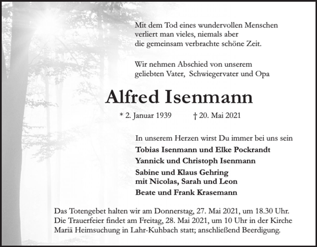 <p>Mit dem Tod eines wundervollen Menschen<br />verliert man vieles, niemals aber<br />die gemeinsam verbrachte schöne Zeit.<br />Wir nehmen Abschied von unserem<br />geliebten Vater, Schwiegervater und Opa</p><p>Alfred Isenmann<br />* 2. Januar 1939</p><p>† 20. Mai 2021</p><p>In unserem Herzen wirst Du immer bei uns sein<br />Tobias Isenmann und Elke Pockrandt<br />Yannick und Christoph Isenmann<br />Sabine und Klaus Gehring<br />mit Nicolas, Sarah und Leon<br />Beate und Frank Krasemann<br />Das Totengebet halten wir am Donnerstag, 27. Mai 2021, um 18.30 Uhr.<br />Die Trauerfeier findet am Freitag, 28. Mai 2021, um 10 Uhr in der Kirche<br />Mariä Heimsuchung in Lahr-Kuhbach statt; anschließend Beerdigung.</p>