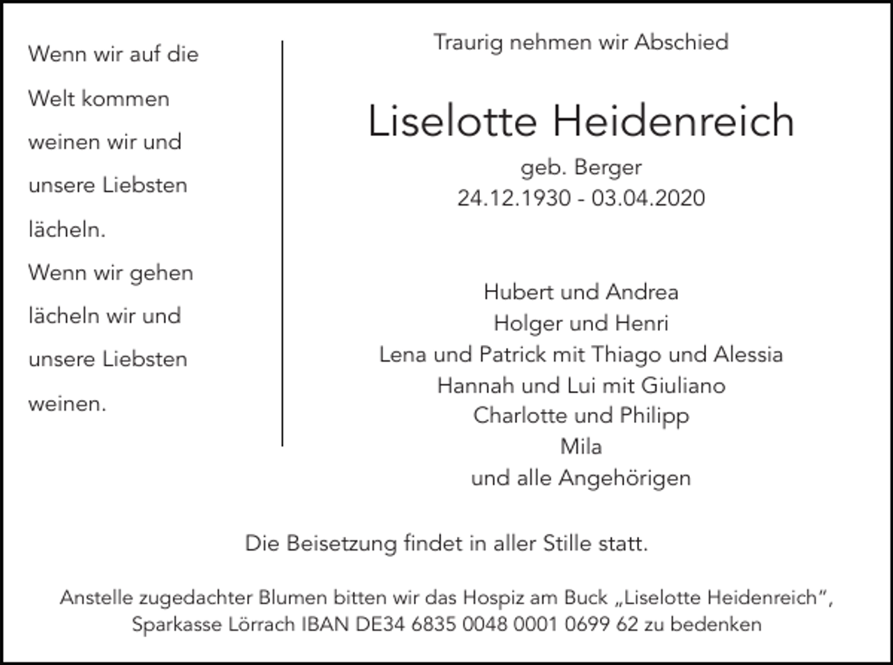 <p>Wenn wir auf die<br />Welt kommen<br />weinen wir und<br />unsere Liebsten</p><p>Traurig nehmen wir Abschied</p><p>Liselotte Heidenreich<br />geb. Berger<br />24.12.1930 - 03.04.2020</p><p>lächeln.<br />Wenn wir gehen<br />lächeln wir und<br />unsere Liebsten<br />weinen.</p><p>Hubert und Andrea<br />Holger und Henri<br />Lena und Patrick mit Thiago und Alessia<br />Hannah und Lui mit Giuliano<br />Charlotte und Philipp<br />Mila<br />und alle Angehörigen<br />Die Beisetzung findet in aller Stille statt.</p><p>Anstelle zugedachter Blumen bitten wir das Hospiz am Buck „Liselotte Heidenreich“,<br />Sparkasse Lörrach IBAN DE34 6835 0048 0001 0699 62 zu bedenken</p>