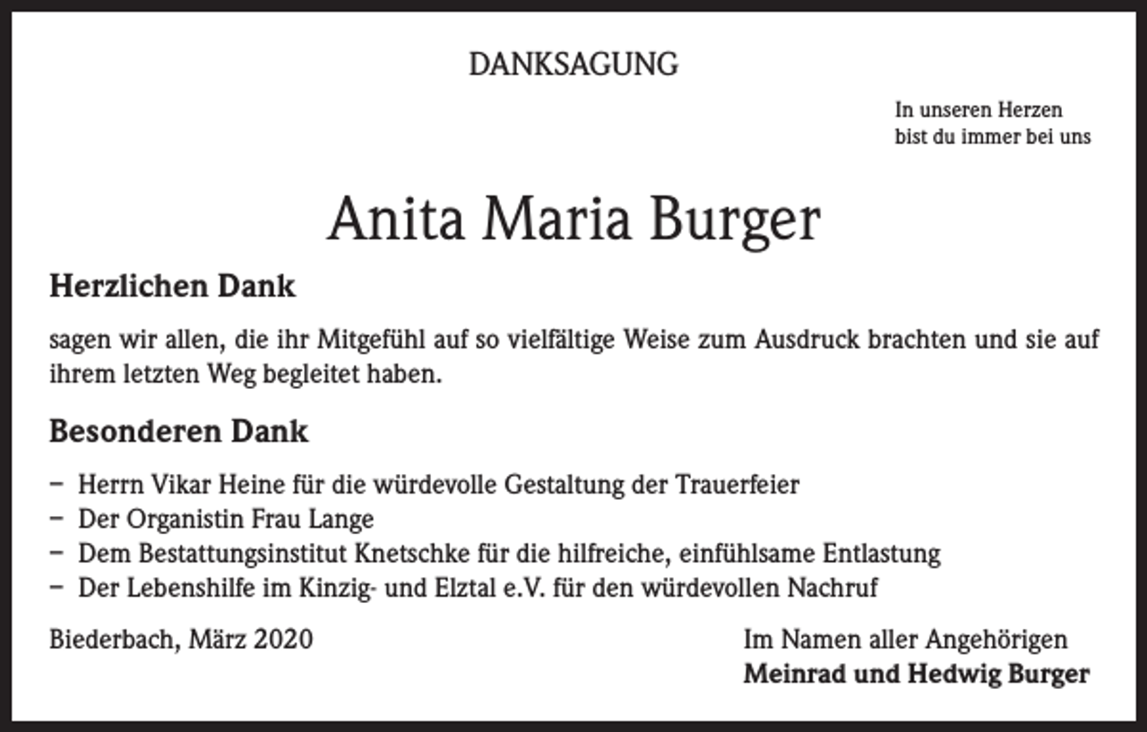 <p>DANKSAGUNG<br />In unseren Herzen<br />bist du immer bei uns</p><p>Anita Maria Burger<br />Herzlichen Dank<br />sagen wir allen, die ihr Mitgefühl auf so vielfältige Weise zum Ausdruck brachten und sie auf<br />ihrem letzten Weg begleitet haben.</p><p>Besonderen Dank<br />– Herrn Vikar Heine für die würdevolle Gestaltung der Trauerfeier<br />– Der Organistin Frau Lange<br />– Dem Bestattungsinstitut Knetschke für die hilfreiche, einfühlsame Entlastung<br />– Der Lebenshilfe im Kinzig- und Elztal e.V. für den würdevollen Nachruf<br />Biederbach, März 2020</p><p>Im Namen aller Angehörigen<br />Meinrad und Hedwig Burger</p>
