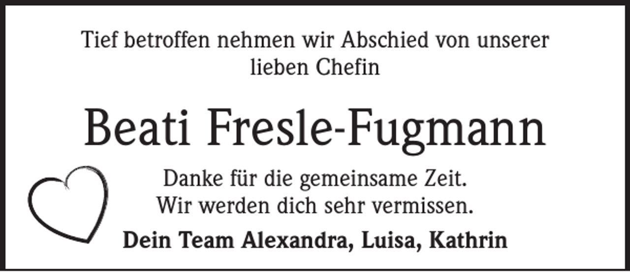 <p>Tief betroffen nehmen wir Abschied von unserer<br />lieben Chefin</p><p>Beati Fresle-Fugmann<br />Danke für die gemeinsame Zeit.<br />Wir werden dich sehr vermissen.<br />Dein Team Alexandra, Luisa, Kathrin</p>