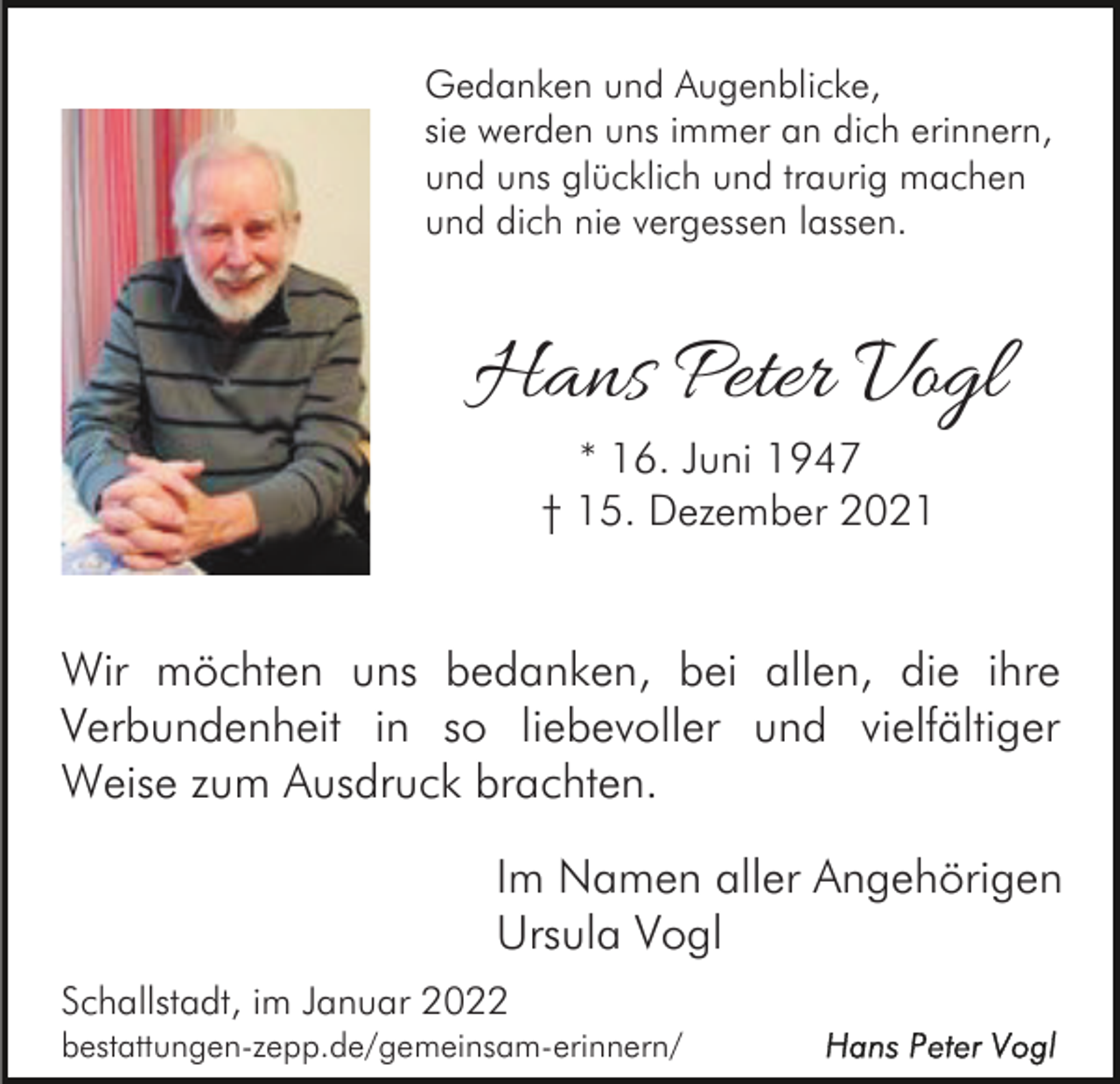 <p>Gedanken und Augenblicke,<br />sie werden uns immer an dich erinnern,<br />und uns glücklich und traurig machen<br />und dich nie vergessen lassen.</p><p>Hans Peter Vogl<br />* 16. Juni 1947<br />† 15. Dezember 2021</p><p>Wir möchten uns bedanken, bei allen, die ihre<br />Verbundenheit in so liebevoller und vielfältiger<br />Weise zum Ausdruck brachten.<br />Im Namen aller Angehörigen<br />Ursula Vogl<br />Schallstadt, im Januar 2022<br />bestattungen-zepp.de/gemeinsam-erinnern/</p>