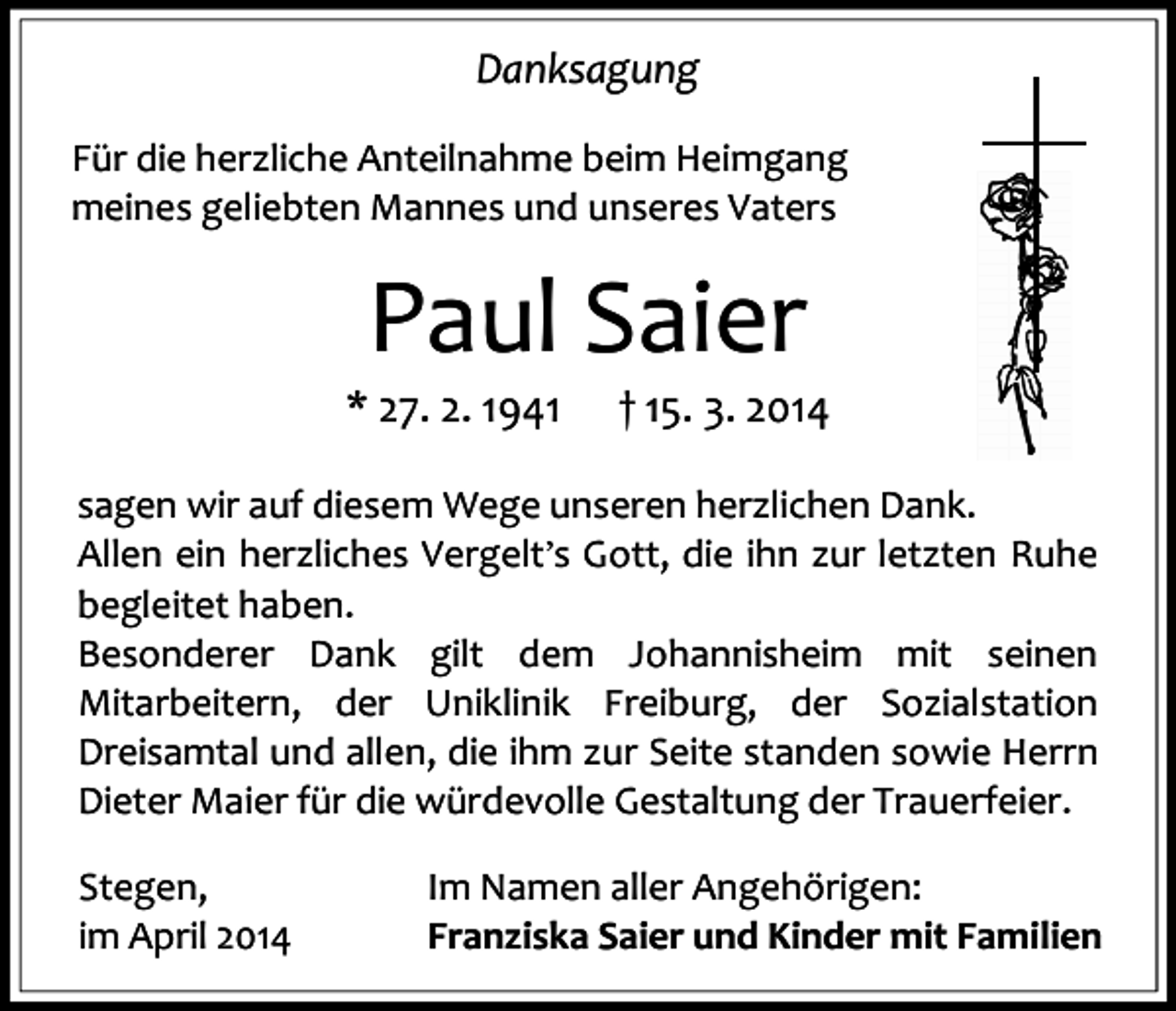 <p>Danksagung<br />Für die herzliche Anteilnahme beim Heimgang<br />meines geliebten Mannes und unseres Vaters</p><p>Paul Saier</p><p>* 27. 2. 1941</p><p>† 15. 3. 2014</p><p>sagen wir auf diesem Wege unseren herzlichen Dank.<br />Allen ein herzliches Vergelt’s Gott, die ihn zur letzten Ruhe<br />begleitet haben.<br />Besonderer Dank gilt dem Johannisheim mit seinen<br />Mitarbeitern, der Uniklinik Freiburg, der Sozialstation<br />Dreisamtal und allen, die ihm zur Seite standen sowie Herrn<br />Dieter Maier für die würdevolle Gestaltung der Trauerfeier.<br />Stegen,<br />im April 2014</p><p>Im Namen aller Angehörigen:<br />Franziska Saier und Kinder mit Familien</p>