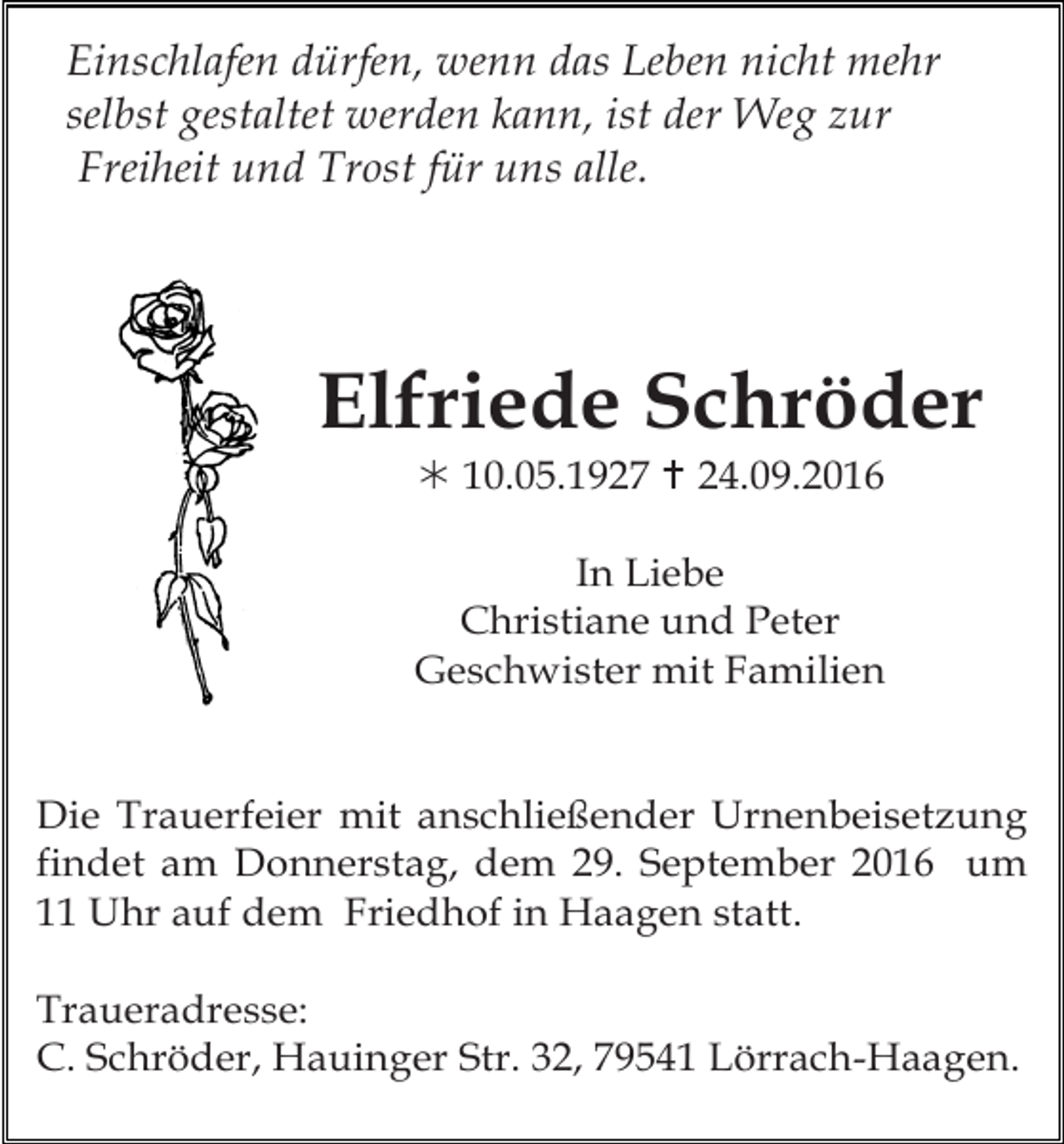 <p>Einschlafen dürfen, wenn das Leben nicht mehr<br />Tod060<br />selbst gestaltet werden kann, ist der Weg zur<br />Freiheit und Trost für uns alle.</p><p>Elfriede Schröder<br />! 10.05.1927 " 24.09.2016<br />In Liebe<br />Christiane und Peter<br />Geschwister mit Familien<br />Tod065.eps</p><p>Die Trauerfeier mit anschließender Urnenbeisetzung<br />findet am Donnerstag, dem 29. September 2016 um<br />11 Uhr auf dem Friedhof in Haagen statt.<br />Traueradresse:<br />C. Schröder, Hauinger Str. 32, 79541 Lörrach-Haagen.</p>
