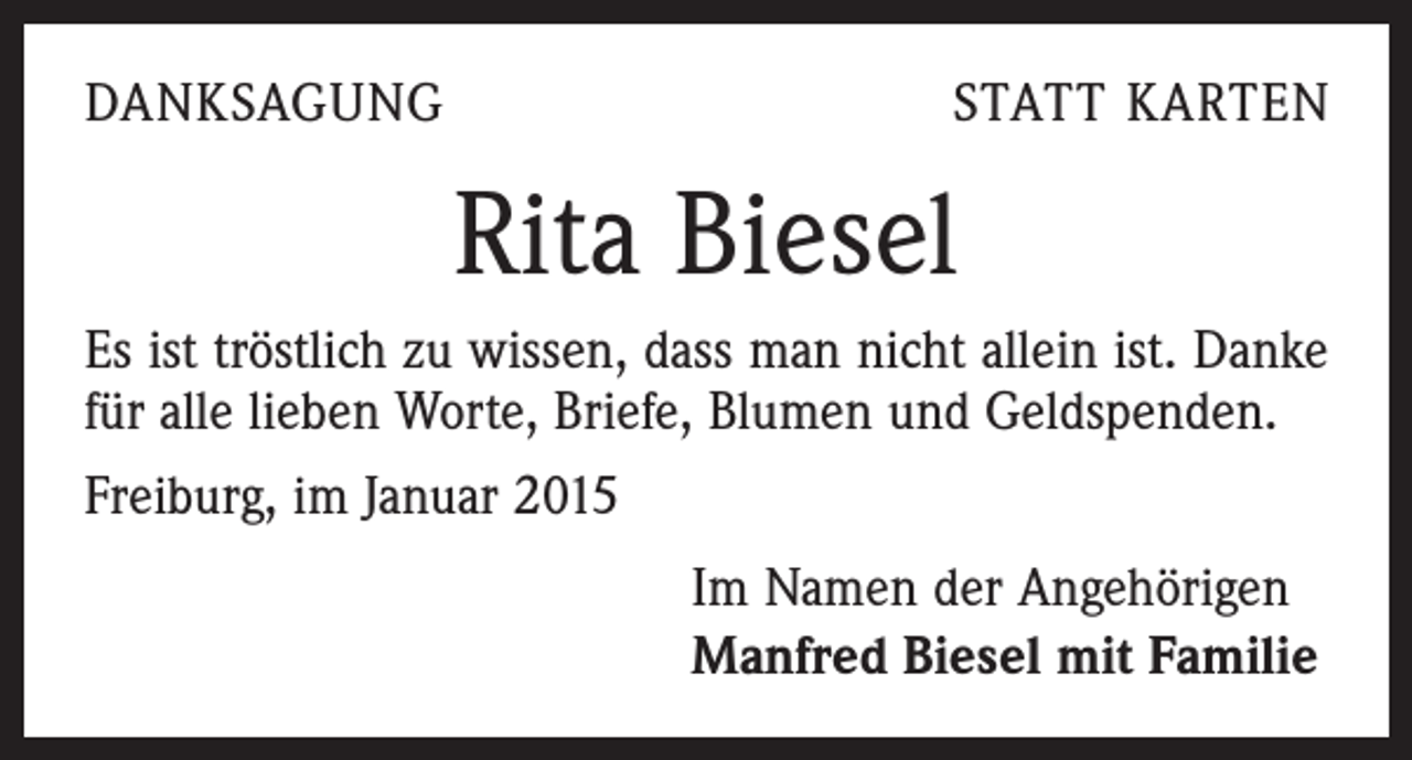 <p>DANKSAGUNG</p><p>STATT KARTEN</p><p>Rita Biesel<br />Es ist tröstlich zu wissen, dass man nicht allein ist. Danke<br />für alle lieben Worte, Briefe, Blumen und Geldspenden.<br />Freiburg, im Januar 2015<br />Im Namen der Angehörigen<br />Manfred Biesel mit Familie</p>
