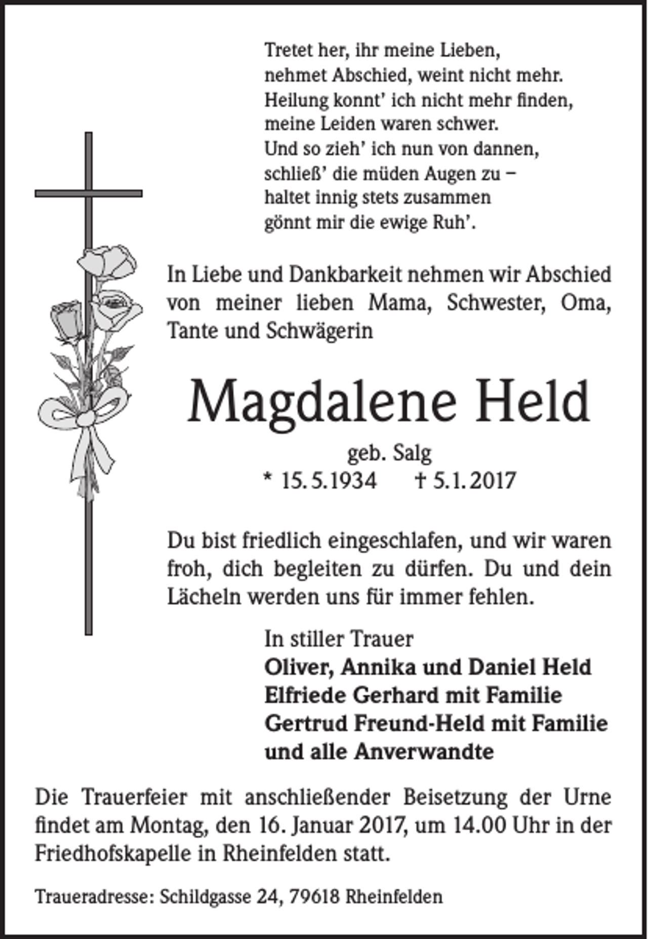 <p>Tretet her, ihr meine Lieben,<br />nehmet Abschied, weint nicht mehr.<br />Heilung konnt’ ich nicht mehr finden,<br />meine Leiden waren schwer.<br />Und so zieh’ ich nun von dannen,<br />schließ’ die müden Augen zu –<br />haltet innig stets zusammen<br />gönnt mir die ewige Ruh’.</p><p>In Liebe und Dankbarkeit nehmen wir Abschied<br />von meiner lieben Mama, Schwester, Oma,<br />Tante und Schwägerin</p><p>Magdalene Held<br />geb. Salg<br />* 15. 5.1934 † 5.1. 2017<br />Du bist friedlich eingeschlafen, und wir waren<br />froh, dich begleiten zu dürfen. Du und dein<br />Lächeln werden uns für immer fehlen.<br />In stiller Trauer<br />Oliver, Annika und Daniel Held<br />Elfriede Gerhard mit Familie<br />Gertrud Freund-Held mit Familie<br />und alle Anverwandte<br />Die Trauerfeier mit anschließender Beisetzung der Urne<br />findet am Montag, den 16. Januar 2017, um 14.00 Uhr in der<br />Friedhofskapelle in Rheinfelden statt.<br />Traueradresse: Schildgasse 24, 79618 Rheinfelden</p>