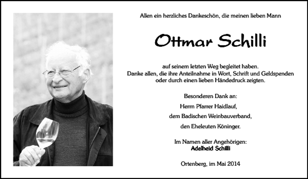 <p>Allen ein herzliches Dankeschön, die meinen lieben Mann</p><p>Ottmar Schilli<br />auf seinem letzten Weg begleitet haben.<br />Danke allen, die ihre Anteilnahme in Wort, Schrift und Geldspenden<br />oder durch einen lieben Händedruck zeigten.<br />Besonderen Dank an:<br />Herrn Pfarrer Haidlauf,<br />dem Badischen Weinbauverband,<br />den Eheleuten Köninger.<br />Im Namen aller Angehörigen:<br />Adelheid Schilli<br />Ortenberg, im Mai 2014</p>