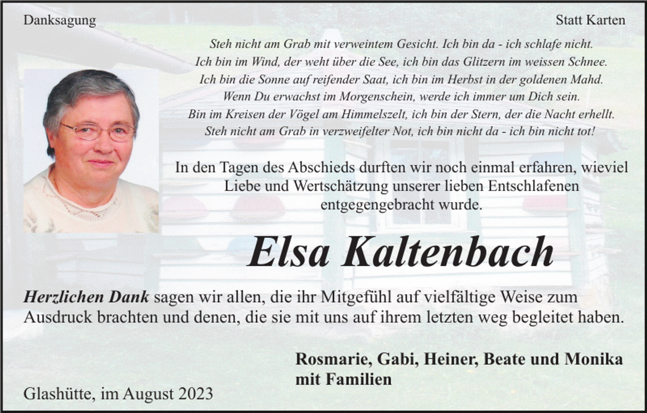<p>Danksagung</p><p>Statt Karten<br />Steh nicht am Grab mit verweintem Gesicht. Ich bin da - ich schlafe nicht.<br />Ich bin im Wind, der weht über die See, ich bin das Glitzern im weissen Schnee.<br />Ich bin die Sonne auf reifender Saat, ich bin im Herbst in der goldenen Mahd.<br />Wenn Du erwachst im Morgenschein, werde ich immer um Dich sein.<br />Bin im Kreisen der Vögel am Himmelszelt, ich bin der Stern, der die Nacht erhellt.<br />Steh nicht am Grab in verzweifelter Not, ich bin nicht da - ich bin nicht tot!</p><p>In den Tagen des Abschieds durften wir noch einmal erfahren, wieviel<br />Liebe und Wertschätzung unserer lieben Entschlafenen<br />entgegengebracht wurde.</p><p>Elsa Kaltenbach<br />Herzlichen Dank sagen wir allen, die ihr Mitgefühl auf vielfältige Weise zum<br />Ausdruck brachten und denen, die sie mit uns auf ihrem letzten weg begleitet haben.</p><p>Glashütte, im August 2023</p><p>Rosmarie, Gabi, Heiner, Beate und Monika<br />mit Familien</p>
