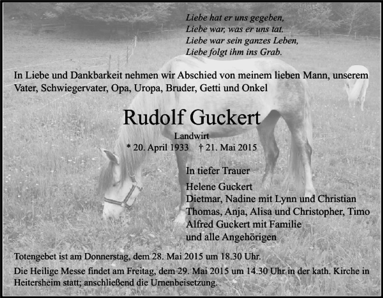 <p>Liebe hat er uns gegeben,<br />Liebe war, was er uns tat.<br />Liebe war sein ganzes Leben,<br />Liebe folgt ihm ins Grab.</p><p>In Liebe und Dankbarkeit nehmen wir Abschied von meinem lieben Mann, unserem<br />Vater, Schwiegervater, Opa, Uropa, Bruder, Getti und Onkel</p><p>Rudolf Guckert<br />Landwirt<br />* 20. April 1933 † 21. Mai 2015</p><p>In tiefer Trauer<br />Helene Guckert<br />Dietmar, Nadine mit Lynn und Christian<br />Thomas, Anja, Alisa und Christopher, Timo<br />Alfred Guckert mit Familie<br />und alle Angehörigen<br />Totengebet ist am Donnerstag, dem 28. Mai 2015 um 18.30 Uhr.<br />Die Heilige Messe findet am Freitag, dem 29. Mai 2015 um 14.30 Uhr in der kath. Kirche in<br />Heitersheim statt; anschließend die Urnenbeisetzung.</p>