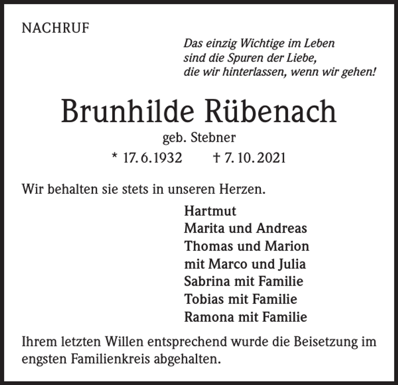 <p>NACHRUF</p><p>Das einzig Wichtige im Leben<br />sind die Spuren der Liebe,<br />die wir hinterlassen, wenn wir gehen!</p><p>Brunhilde Rübenach<br />geb. Stebner<br />* 17. 6.1932 † 7. 10. 2021</p><p>Wir behalten sie stets in unseren Herzen.<br />Hartmut<br />Marita und Andreas<br />Thomas und Marion<br />mit Marco und Julia<br />Sabrina mit Familie<br />Tobias mit Familie<br />Ramona mit Familie<br />Ihrem letzten Willen entsprechend wurde die Beisetzung im<br />engsten Familienkreis abgehalten.</p>