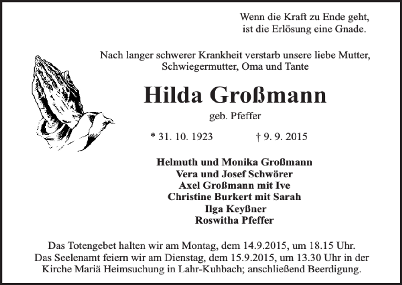 <p>Wenn die Kraft zu Ende geht,<br />ist die Erlösung eine Gnade.<br />Nach langer schwerer Krankheit verstarb unsere liebe Mutter,<br />Schwiegermutter, Oma und Tante</p><p>Hilda Großmann<br />geb. Pfeffer</p><p>* 31. 10. 1923</p><p>† 9. 9. 2015</p><p>Helmuth und Monika Großmann<br />Vera und Josef Schwörer<br />Axel Großmann mit Ive<br />Christine Burkert mit Sarah<br />Ilga Keyßner<br />Roswitha Pfeffer<br />Das Totengebet halten wir am Montag, dem 14.9.2015, um 18.15 Uhr.<br />Das Seelenamt feiern wir am Dienstag, dem 15.9.2015, um 13.30 Uhr in der<br />Kirche Mariä Heimsuchung in Lahr-Kuhbach; anschließend Beerdigung.</p>