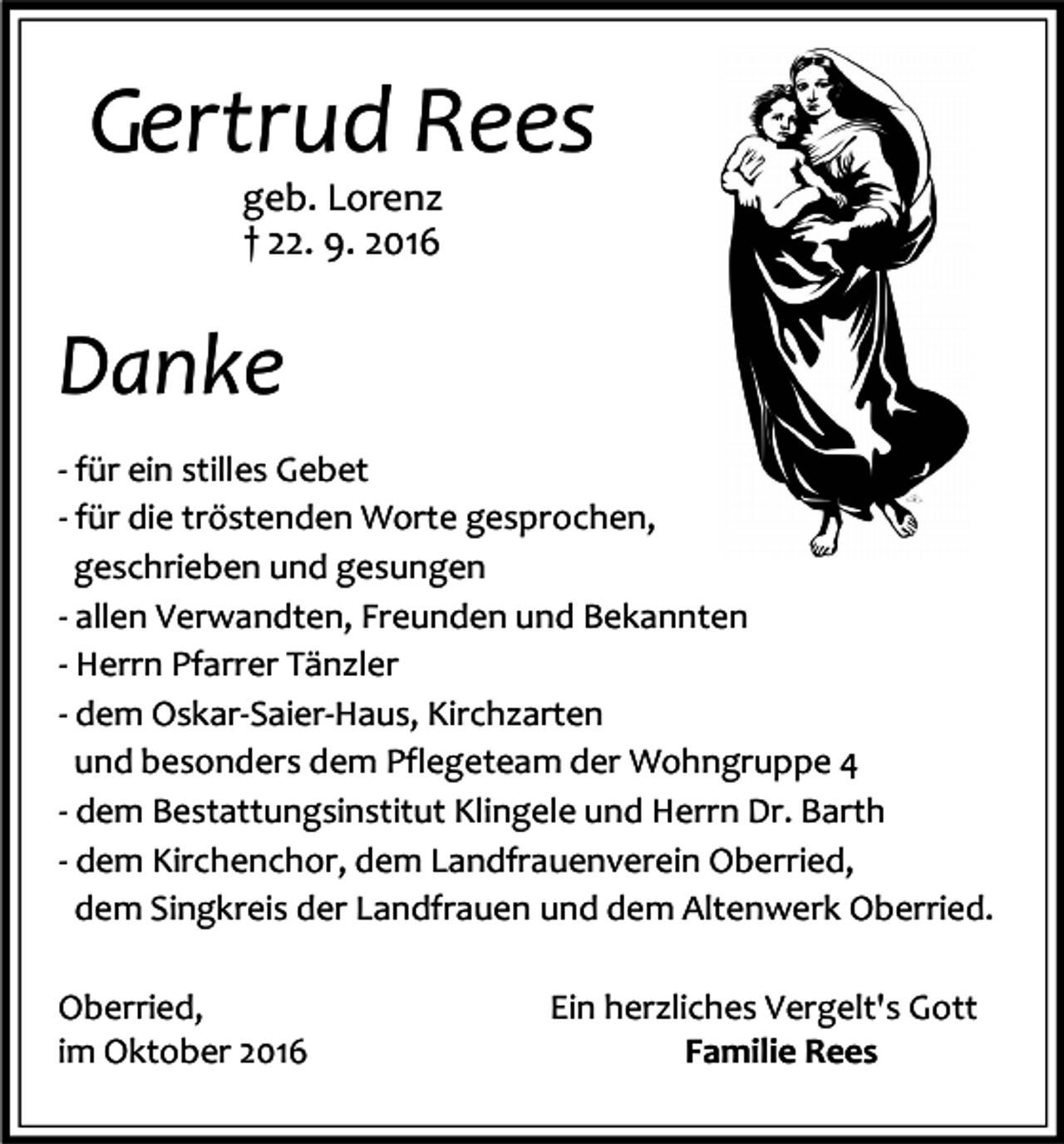 <p>Gertrud Rees<br />geb. Lorenz<br />† 22. 9. 2016</p><p>Danke<br />- für ein stilles Gebet<br />- für die tröstenden Worte gesprochen,<br />geschrieben und gesungen<br />- allen Verwandten, Freunden und Bekannten<br />- Herrn Pfarrer Tänzler<br />- dem Oskar-Saier-Haus, Kirchzarten<br />und besonders dem Pflegeteam der Wohngruppe 4<br />- dem Bestattungsinstitut Klingele und Herrn Dr. Barth<br />- dem Kirchenchor, dem Landfrauenverein Oberried,<br />dem Singkreis der Landfrauen und dem Altenwerk Oberried.<br />Oberried,<br />im Oktober 2016</p><p>Ein herzliches Vergelt's Gott<br />Familie Rees</p>
