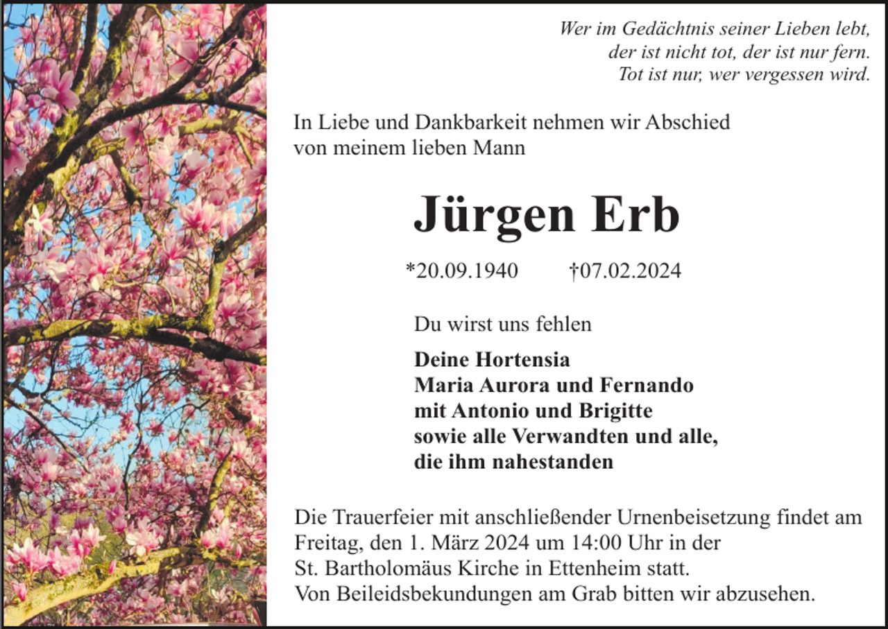 <p>Wer im Gedächtnis seiner Lieben lebt,<br />der ist nicht tot, der ist nur fern.<br />Tot ist nur, wer vergessen wird.</p><p>In Liebe und Dankbarkeit nehmen wir Abschied<br />von meinem lieben Mann</p><p>Jürgen Erb<br />*20.09.1940</p><p>†07.02.2024</p><p>Du wirst uns fehlen<br />Deine Hortensia<br />Maria Aurora und Fernando<br />mit Antonio und Brigitte<br />sowie alle Verwandten und alle,<br />die ihm nahestanden<br />Die Trauerfeier mit anschließender Urnenbeisetzung findet am<br />Freitag, den 1. März 2024 um 14:00 Uhr in der<br />St. Bartholomäus Kirche in Ettenheim statt.<br />Von Beileidsbekundungen am Grab bitten wir abzusehen.</p>
