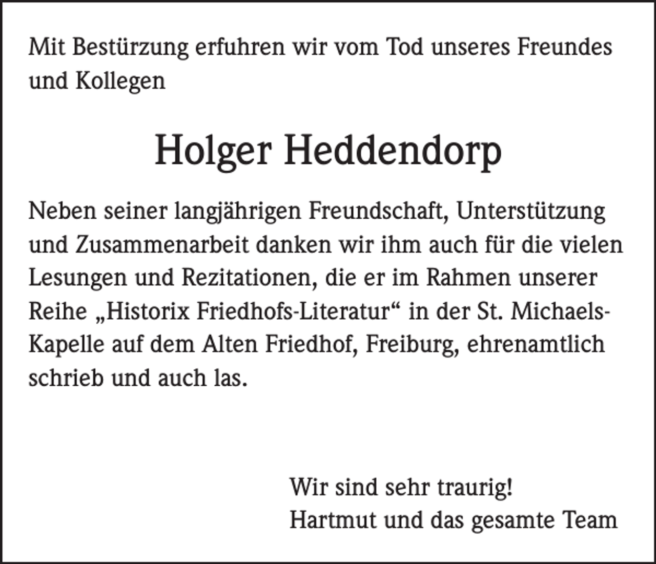 <p>Mit Bestürzung erfuhren wir vom Tod unseres Freundes<br />und Kollegen</p><p>Holger Heddendorp<br />Neben seiner langjährigen Freundschaft, Unterstützung<br />und Zusammenarbeit danken wir ihm auch für die vielen<br />Lesungen und Rezitationen, die er im Rahmen unserer<br />Reihe „Historix Friedhofs-Literatur“ in der St. MichaelsKapelle auf dem Alten Friedhof, Freiburg, ehrenamtlich<br />schrieb und auch las.</p><p>Wir sind sehr traurig!<br />Hartmut und das gesamte Team</p>