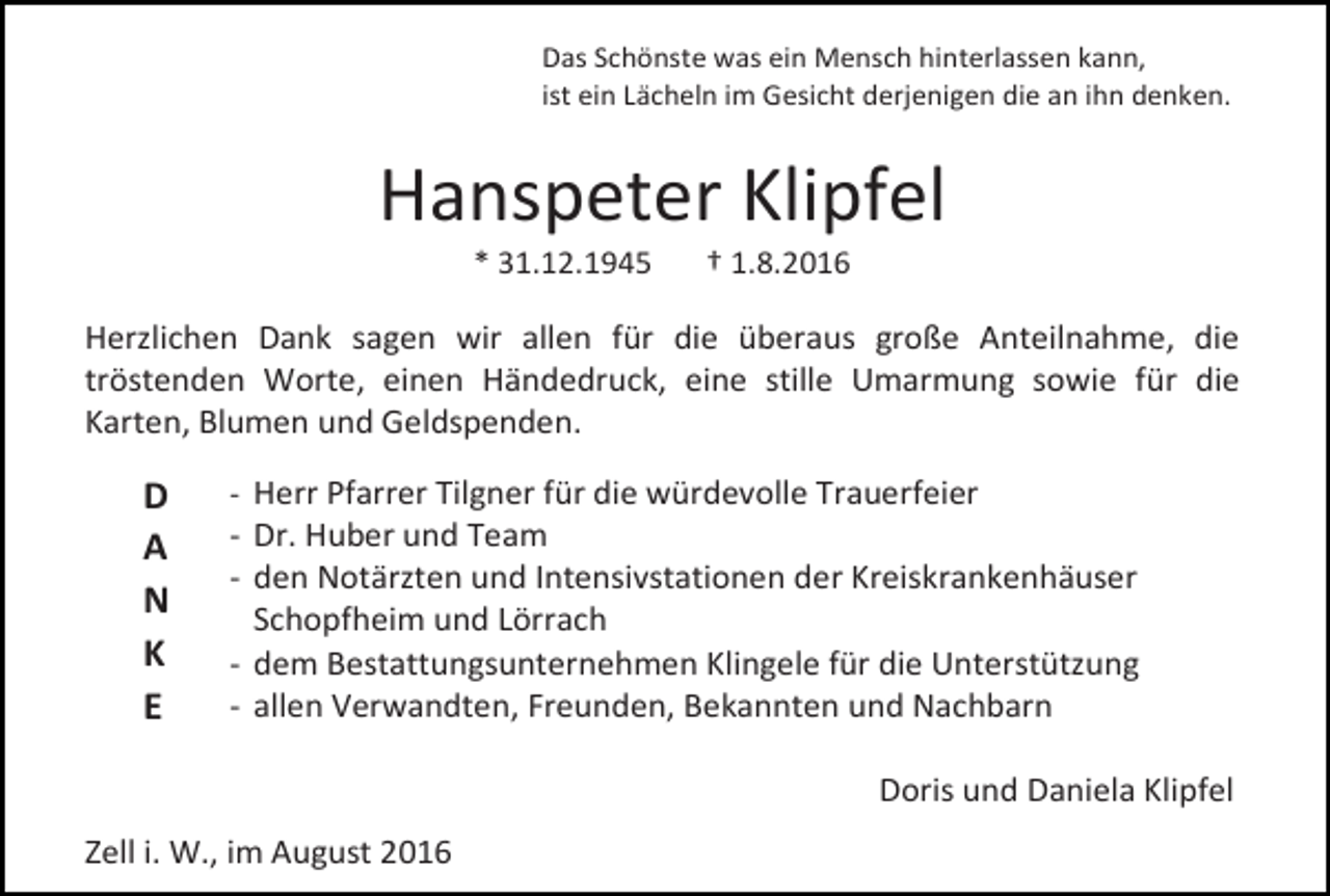 <p>Das Schönste was ein Mensch hinterlassen kann,<br />ist ein Lächeln im Gesicht derjenigen die an ihn denken.</p><p>Hanspeter Klipfel<br />* 31.12.1945</p><p>† 1.8.2016</p><p>Herzlichen Dank sagen wir allen für die überaus große Anteilnahme, die<br />tröstenden Worte, einen Händedruck, eine stille Umarmung sowie für die<br />Karten, Blumen und Geldspenden.</p><p>D<br />A<br />N<br />K<br />E</p><p>- Herr Pfarrer Tilgner für die würdevolle Trauerfeier</p><p>- Dr. Huber und Team<br />- den Notärzten und Intensivstationen der Kreiskrankenhäuser<br />Schopfheim und Lörrach<br />- dem Bestattungsunternehmen Klingele für die Unterstützung<br />- allen Verwandten, Freunden, Bekannten und Nachbarn<br />Doris und Daniela Klipfel</p><p>Zell i. W., im August 2016</p>