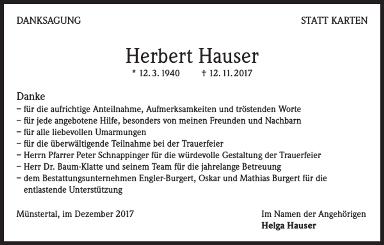 <p>DANKSAGUNG</p><p>STATT KARTEN</p><p>Herbert Hauser<br />* 12. 3. 1940 † 12. 11. 2017</p><p>Danke<br />– für die aufrichtige Anteilnahme, Aufmerksamkeiten und tröstenden Worte<br />– für jede angebotene Hilfe, besonders von meinen Freunden und Nachbarn<br />– für alle liebevollen Umarmungen<br />– für die überwältigende Teilnahme bei der Trauerfeier<br />– Herrn Pfarrer Peter Schnappinger für die würdevolle Gestaltung der Trauerfeier<br />– Herr Dr. Baum-Klatte und seinem Team für die jahrelange Betreuung<br />– dem Bestattungsunternehmen Engler-Burgert, Oskar und Mathias Burgert für die<br />entlastende Unterstützung<br />Münstertal, im Dezember 2017 Im Namen der Angehörigen<br />Helga Hauser</p>