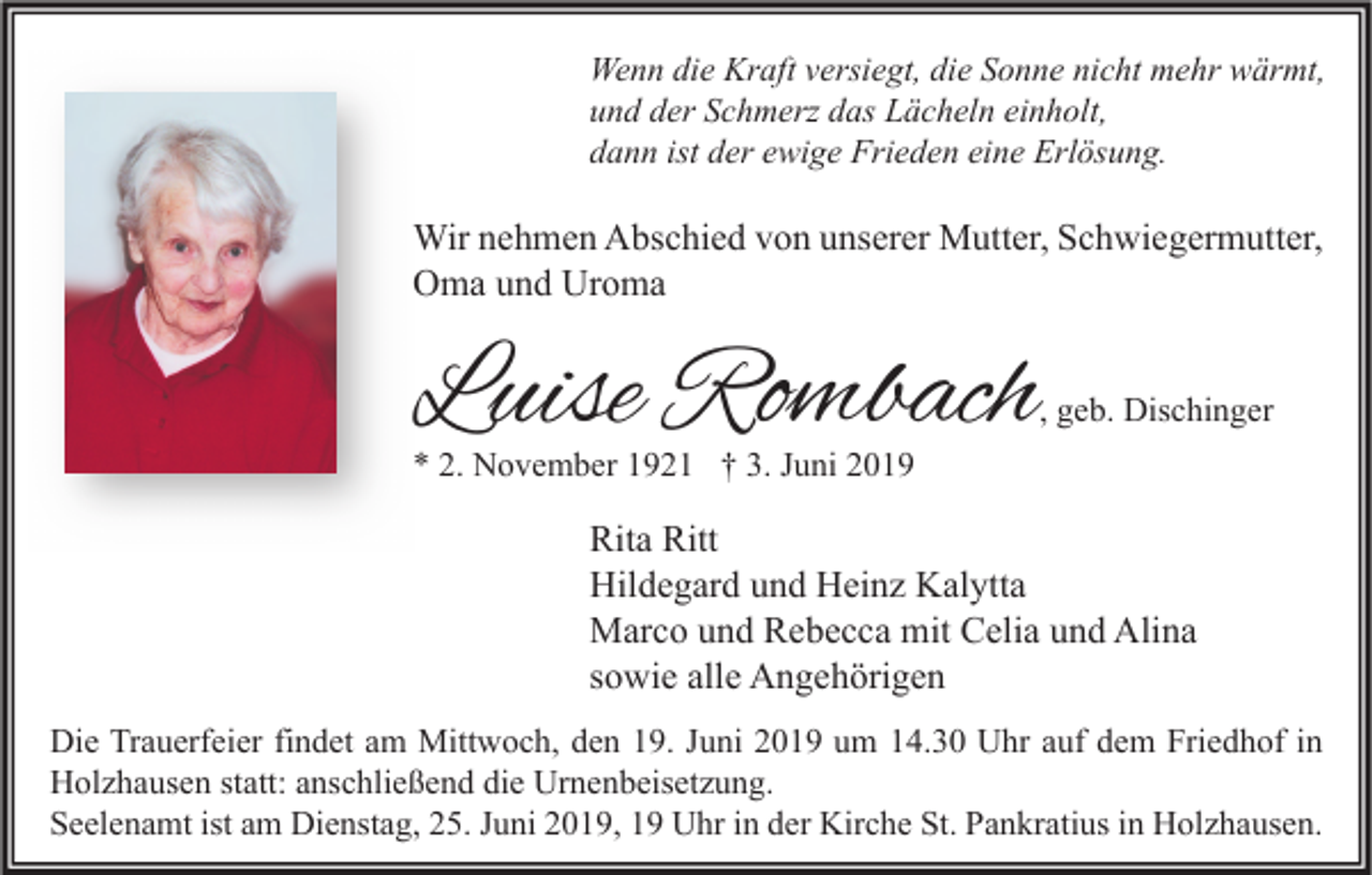 <p>Wenn die Kraft versiegt, die Sonne nicht mehr wärmt,<br />und der Schmerz das Lächeln einholt,<br />dann ist der ewige Frieden eine Erlösung.</p><p>Wir nehmen Abschied von unserer Mutter, Schwiegermutter,<br />Oma und Uroma</p><p>Luise Rombach</p><p>, geb. Dischinger</p><p>* 2. November 1921 † 3. Juni 2019</p><p>Rita Ritt<br />Hildegard und Heinz Kalytta<br />Marco und Rebecca mit Celia und Alina<br />sowie alle Angehörigen<br />Die Trauerfeier findet am Mittwoch, den 19. Juni 2019 um 14.30 Uhr auf dem Friedhof in<br />Holzhausen statt: anschließend die Urnenbeisetzung.<br />Seelenamt ist am Dienstag, 25. Juni 2019, 19 Uhr in der Kirche St. Pankratius in Holzhausen.</p>