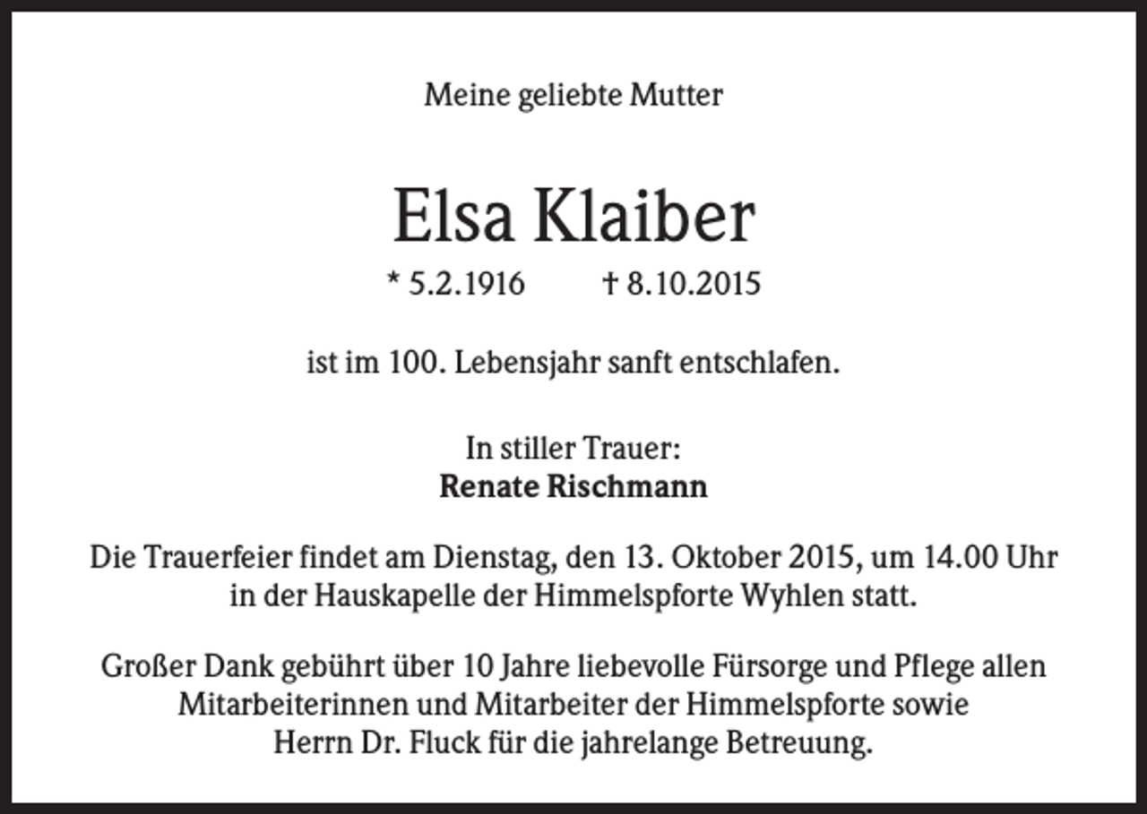 <p>Meine geliebte Mutter</p><p>Elsa Klaiber<br />* 5.2.1916</p><p>† 8.10.2015</p><p>ist im 100. Lebensjahr sanft entschlafen.<br />In stiller Trauer:<br />Renate Rischmann<br />Die Trauerfeier findet am Dienstag, den 13. Oktober 2015, um 14.00 Uhr<br />in der Hauskapelle der Himmelspforte Wyhlen statt.<br />Großer Dank gebührt über 10 Jahre liebevolle Fürsorge und Pflege allen<br />Mitarbeiterinnen und Mitarbeiter der Himmelspforte sowie<br />Herrn Dr. Fluck für die jahrelange Betreuung.</p>